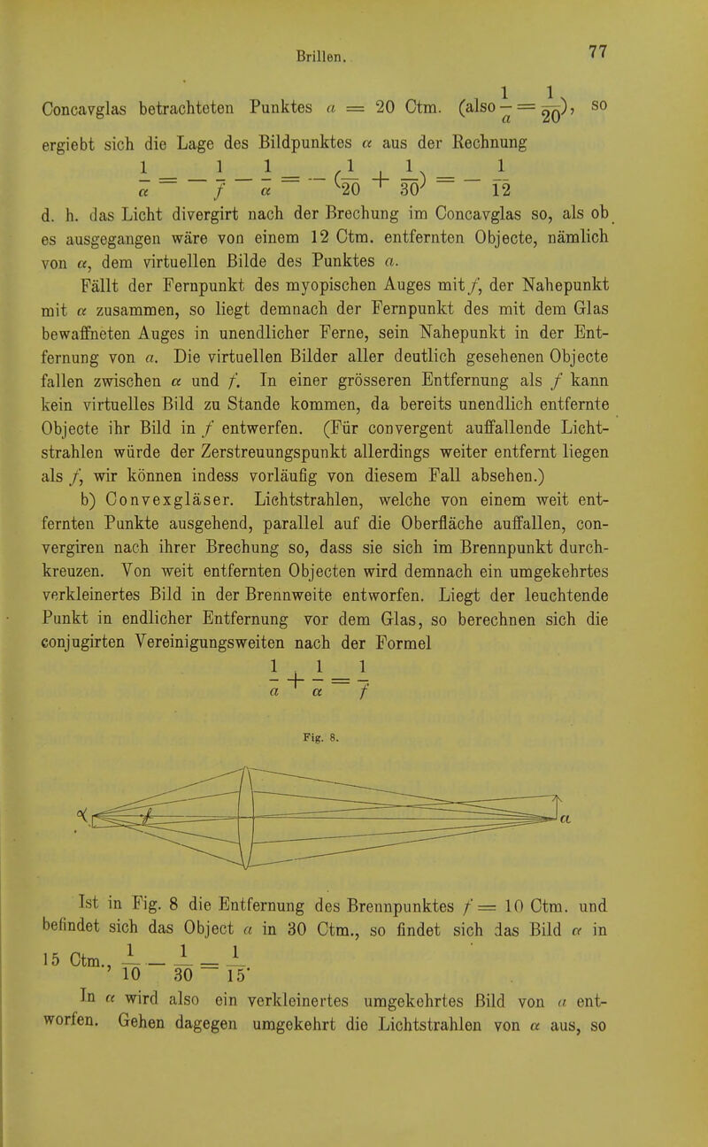 Concavglas betrachteten Punktes a = 20 Ctm. ✓ 1 1 U (also-= 5^), so a 20' ergiebt sich die Lage des Bildpunktes a aus der Rechnung I = _ 1 _ i = - (1 + I) = _ I « f a ^20 ^ 30; 12 d. h. das Licht divergirt nach der Brechung im Concavglas so, als ob es ausgegangen wäre von einem 12 Ctm. entfernten Objecte, nämlich von «, dem virtuellen Bilde des Punktes a. Fällt der Fernpunkt des myopischen Auges mit /, der Nahepunkt mit a zusammen, so liegt demnach der Fernpunkt des mit dem Glas bewaffneten Auges in unendlicher Ferne, sein Nahepunkt in der Ent- fernung von a. Die virtuellen Bilder aller deutlich gesehenen Objecte fallen zwischen « und /'. In einer grösseren Entfernung als / kann kein virtuelles Bild zu Stande kommen, da bereits unendlich entfernte Objecte ihr Bild in / entwerfen. (Für convergent auffallende Licht- strahlen würde der Zerstreuungspunkt allerdings weiter entfernt liegen als f, wir können indess vorläufig von diesem Fall absehen.) b) Convexgläser. Lichtstrahlen, welche von einem weit ent- fernten Punkte ausgehend, parallel auf die Oberfläche auffallen, con- vergiren nach ihrer Brechung so, dass sie sich im Brennpunkt durch- kreuzen. Von weit entfernten Objecten wird demnach ein umgekehrtes verkleinertes Bild in der Brennweite entworfen. Liegt der leuchtende Punkt in endlicher Entfernung vor dem Glas, so berechnen sich die conjugirten Vereinigungsweiten nach der Formel a a f Fig. 8. Ist in Fig. 8 die Entfernung des Brennpunktes /'= 10 Ctm. und befindet sich das Object a in 30 Ctm., so findet sich das Bild a in 15 Ctm., -L _ — = — ' 10 30 15 In a wird also ein verkleinertes umgekehrtes Bild von a ent- worfen. Gehen dagegen umgekehrt die Lichtstrahlen von « aus, so