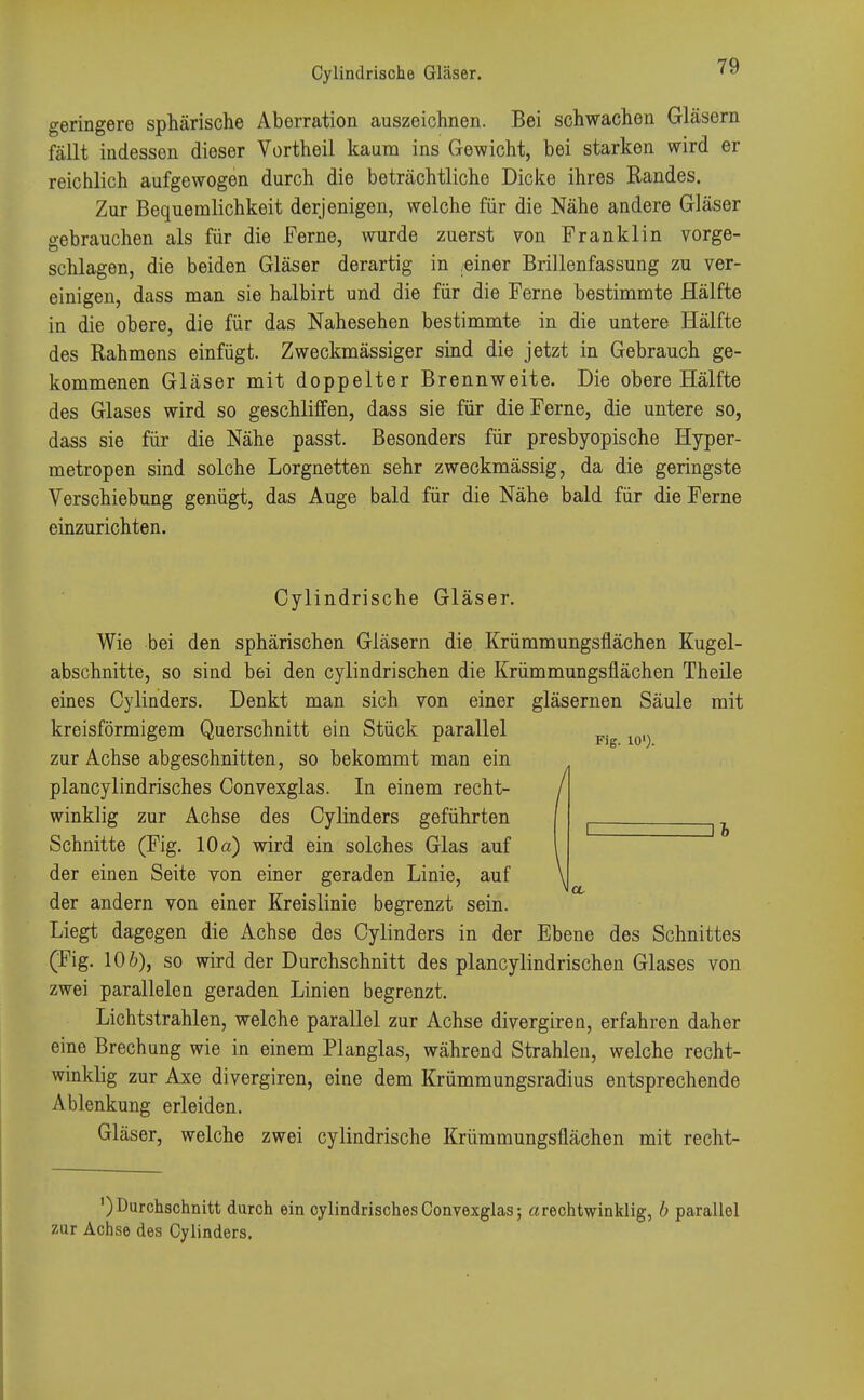 geringere sphärische Aberration auszeichnen. Bei schwachen Gläsern fällt indessen dieser Vcrtheil kaum ins Gewicht, bei starken wird er reichlich aufgewogen durch die beträchtliche Dicke ihres Randes. Zur Bequemlichkeit derjenigen, welche für die Nähe andere Gläser o-ebrauchen als für die Ferne, wurde zuerst von Franklin vorge- schlagen, die beiden Gläser derartig in /einer Brillenfassung zu ver- einigen, dass man sie halbirt und die für die Ferne bestimmte Hälfte in die obere, die für das Nahesehen bestimmte in die untere Hälfte des Rahmens einfügt. Zweckmässiger sind die jetzt in Gebrauch ge- kommenen Gläser mit doppelter Brennweite. Die obere Hälfte des Glases wird so geschliffen, dass sie für die Ferne, die untere so, dass sie für die Nähe passt. Besonders für presbyopische Hyper- metropen sind solche Lorgnetten sehr zweckmässig, da die geringste Verschiebung genügt, das Auge bald für die Nähe bald für die Ferne einzurichten. Cylindrische Gläser. Wie bei den sphärischen Gläsern die Krümmungsflächen Kugel- abschnitte, so sind bei den cylindrischen die Krümmungsfiächen Theile eines Cylinders. Denkt man sich von einer gläsernen Säule mit kreisförmigem Querschnitt ein Stück parallel Fjg zur Achse abgeschnitten, so bekommt man ein plancylindrisches Convexglas. In einem recht- winklig zur Achse des Cylinders geführten Schnitte (Fig. 10 a) wird ein solches Glas auf der einen Seite von einer geraden Linie, auf der andern von einer Kreislinie begrenzt sein. Liegt dagegen die Achse des Cylinders in der Ebene des Schnittes (Fig. 106), so wird der Durchschnitt des plancylindrischen Glases von zwei parallelen geraden Linien begrenzt. Lichtstrahlen, welche parallel zur Achse divergiren, erfahren daher eine Brechung wie in einem Planglas, während Strahlen, welche recht- winklig zur Axe divergiren, eine dem Krümmungsradius entsprechende Ablenkung erleiden. Gläser, welche zwei cylindrische Krümmungsflächen mit recht- ') Durchschnitt durch ein cylindrisches Convexglas; arechtwinklig, b parallel zur Achse des Cylinders.
