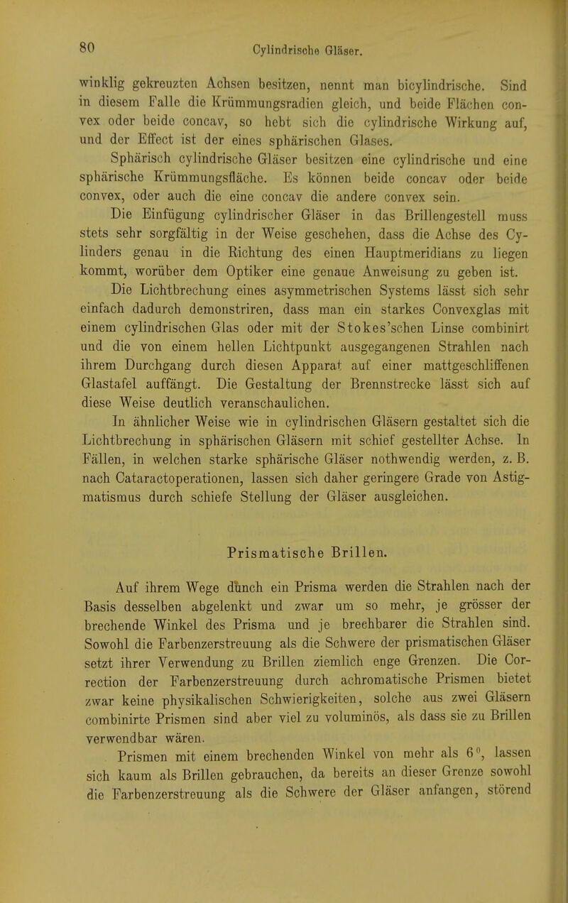 winklig gekreuzten Achsen besitzen, nennt man bicylindrische. Sind in diesem Falle die Krümmungsradien gleich, und beide Flächen con- vex oder beide concav, so hebt sich die cylindrische Wirkung auf, und der Effect ist der eines sphärischen Glases. Sphärisch cylindrische Gläser besitzen eine cylindrische und eine sphärische Krümmungsfläche. Es können beide concav oder bei He convex, oder auch die eine concav die andere convex sein. Die Einfügung cylindrischer Gläser in das Brillengestell muss stets sehr sorgfältig in der Weise geschehen, dass die Achse des Cy- linders genau in die Richtung des einen Hauptraeridians zu liegen kommt, worüber dem Optiker eine genaue Anweisung zu geben ist. Die Lichtbrechung eines asymmetrischen Systems lässt sich sehr einfach dadurch demonstriren, dass man ein starkes Convexglas mit einem cylindrischen Glas oder mit der Stokes'schen Linse combinirt und die von einem hellen Lichtpunkt ausgegangenen Strahlen nach ihrem Durchgang durch diesen Apparat auf einer mattgeschliffenen Glastafel auffängt. Die Gestaltung der Brennstrecke lässt sich auf diese Weise deutlich veranschaulichen. In ähnlicher Weise wie in cylindrischen Gläsern gestaltet sich die Lichtbrechung in sphärischen Gläsern mit schief gestellter Achse. In Fällen, in welchen starke sphärische Gläser nothwendig werden, z. B. nach Cataractoperationen, lassen sich daher geringere Grade von Astig- matismus durch schiefe Stellung der Gläser ausgleichen. Prisraatische Brillen. Auf ihrem Wege dunch ein Prisma werden die Strahlen nach der Basis desselben abgelenkt und zwar um so mehr, je grösser der brechende Winkel des Prisma und je brechbarer die Strahlen sind. Sowohl die Farbenzerstreuung als die Schwere der prismatischen Gläser setzt ihrer Verwendung zu Brillen ziemlich enge Grenzen. Die Cor- rection der Farbenzerstreuung durch achromatische Prismen bietet zwar keine physikalischen Schwierigkeiten, solche aus zwei Gläsern combinirte Prismen sind aber viel zu voluminös, als dass sie zu Brillen verwendbar wären. Prismen mit einem brechenden Winkel von mehr als 6°, lassen sich kaum als Brillen gebrauchen, da bereits an dieser Grenze sowohl die Farbenzerstreuung als die Schwere der Gläser anfangen, störend