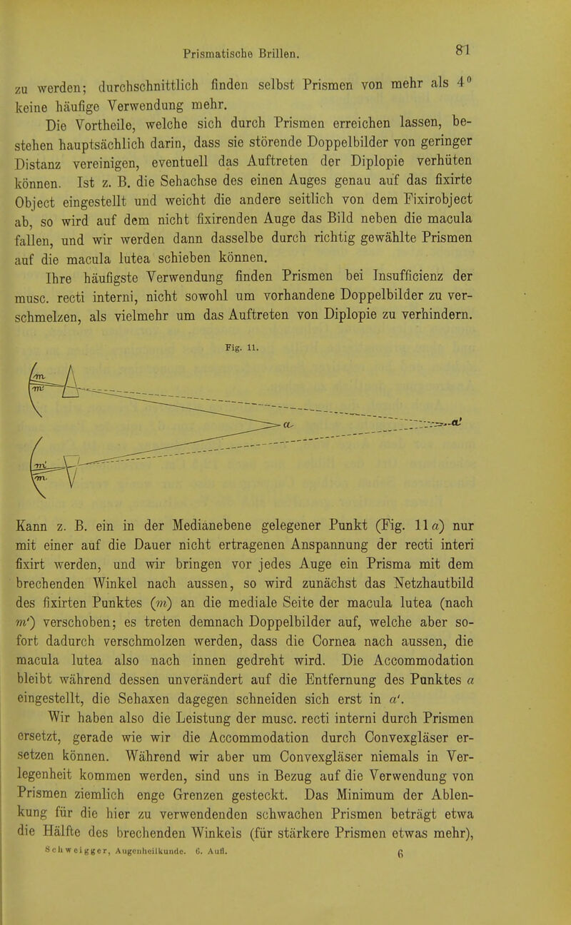 zu werden; durchschnittlich finden selbst Prismen von mehr als 4° keine häufige Verwendung mehr. Die Vortheile, welche sich durch Prismen erreichen lassen, be- stehen hauptsächlich darin, dass sie störende Doppelbilder von geringer Distanz vereinigen, eventuell das Auftreten der Diplopie verhüten können. Ist z. B. die Sehachse des einen Auges genau auf das fixirte Object eingestellt und weicht die andere seitlich von dem Fixirobject ab so wird auf dem nicht fixirenden Auge das Bild neben die macula fallen, und wir werden dann dasselbe durch richtig gewählte Prismen auf die macula lutea schieben können. Ihre häufigste Verwendung finden Prismen bei Insuffizienz der musc. recti interni, nicht sowohl um vorhandene Doppelbilder zu ver- schmelzen, als vielmehr um das Auftreten von Diplopie zu verhindern. Fig. 11. Kann z. B. ein in der Medianebene gelegener Punkt (Fig. IIa) nur mit einer auf die Dauer nicht ertragenen Anspannung der recti interi fixirt werden, und wir bringen vor jedes Auge ein Prisma mit dem brechenden Winkel nach aussen, so wird zunächst das Netzhautbild des fixirten Punktes (m) an die mediale Seite der macula lutea (nach m') verschoben; es treten demnach Doppelbilder auf, welche aber so- fort dadurch verschmolzen werden, dass die Cornea nach aussen, die macula lutea also nach innen gedreht wird. Die Accommodation bleibt während dessen unverändert auf die Entfernung des Punktes a eingestellt, die Sehaxen dagegen schneiden sich erst in a'. Wir haben also die Leistung der musc. recti interni durch Prismen ersetzt, gerade wie wir die Accommodation durch Convexgläser er- setzen können. Während wir aber um Convexgläser niemals in Ver- legenheit kommen werden, sind uns in Bezug auf die Verwendung von Prismen ziemlich enge Grenzen gesteckt. Das Minimum der Ablen- kung für die hier zu verwendenden schwachen Prismen beträgt etwa die Hälfte des brechenden Winkels (für stärkere Prismen etwas mehr), Schweigger, Augenheilkunde. t5. Aufl. c
