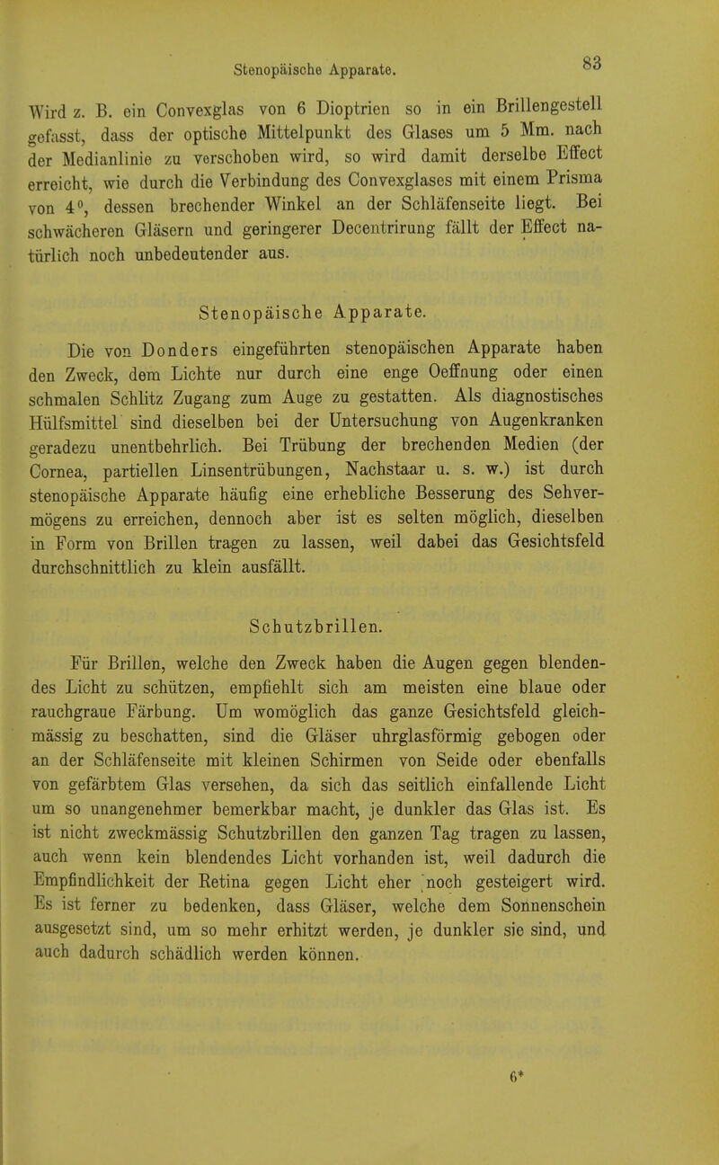 Stenopäische Apparate. Wird z. B. ein Convexglas von 6 Dioptrien so in ein Brillengestell gefasst, dass der optische Mittelpunkt des Glases um 5 Mm. nach der Medianlinie zu verschoben wird, so wird damit derselbe Effect erreicht, wie durch die Verbindung des Convexglases mit einem Prisma von 4°, dessen brechender Winkel an der Schläfenseite liegt. Bei schwächeren Gläsern und geringerer Decentrirung fällt der Effect na- türlich noch unbedeutender aus. Stenopäische Apparate. Die von Donders eingeführten stenopäischen Apparate haben den Zweck, dem Lichte nur durch eine enge Oeffnung oder einen schmalen Schlitz Zugang zum Auge zu gestatten. Als diagnostisches Hülfsmittel sind dieselben bei der Untersuchung von Augenkranken geradezu unentbehrlich. Bei Trübung der brechenden Medien (der Cornea, partiellen Linsentrübungen, Nachstaar u. s. w.) ist durch stenopäische Apparate häufig eine erhebliche Besserung des Sehver- mögens zu erreichen, dennoch aber ist es selten möglich, dieselben in Form von Brillen tragen zu lassen, weil dabei das Gesichtsfeld durchschnittlich zu klein ausfällt. Schutzbrillen. Für Brillen, welche den Zweck haben die Augen gegen blenden- des Licht zu schützen, empfiehlt sich am meisten eine blaue oder rauchgraue Färbung. Um womöglich das ganze Gesichtsfeld gleich- mässig zu beschatten, sind die Gläser uhrglasförmig gebogen oder an der Schläfenseite mit kleinen Schirmen von Seide oder ebenfalls von gefärbtem Glas versehen, da sich das seitlich einfallende Licht um so unangenehmer bemerkbar macht, je dunkler das Glas ist. Es ist nicht zweckmässig Schutzbrillen den ganzen Tag tragen zu lassen, auch wenn kein blendendes Licht vorhanden ist, weil dadurch die Empfindlichkeit der Retina gegen Licht eher 'noch gesteigert wird. Es ist ferner zu bedenken, dass Gläser, welche dem Sonnenschein ausgesetzt sind, um so mehr erhitzt werden, je dunkler sie sind, und auch dadurch schädlich werden können. 6*