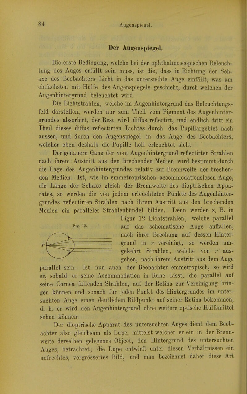 Der Augenspiegel. Die erste Bedingung, welche bei der ophthalmoscopischen Beleuch- tung des Auges erfüllt sein muss, ist die, dass in Richtung der Seh- uxe des Beobachters Licht in das untersuchte Auge einfällt, was am einfachsten mit Hülfe des Augenspiegels geschieht, durch welchen der Augenhintergrund beleuchtet wird. Die Lichtstrahlen, welche im Augenhintergrund das Beleuchtungs- feld darstellen, werden nur zum Theil vom Pigment des Augenhinter- grundes absorbirt, der Rest wird diffus reflectirt, und endlich tritt ein Theil dieses diffus reflectirten Lichtes durch das Pupillargebiet nach aussen, und durch den Augenspiegel in das Auge des Beobachters, welcher eben deshalb die Pupille hell erleuchtet sieht. Der genauere Gang der vom Augenhintergrund reflectirten Strahlen nach ihrem Austritt aus den brechenden Medien wird bestimmt durch die Lage des Augenhintergrundes relativ zur Brennweite der brechen- den Medien. Ist, wie im emmetroprischen accommodationslosen Auge, die Länge der Sehaxe gleich der Brennweite des dioptrischen Appa- rates, so werden die von jedem erleuchteten Punkte des Augenhinter- grundes reflectirten Strahlen nach ihrem Austritt aus den brechenden Medien ein paralleles Strahlenbündel bilden. Denn werden z. B. in Figur 12 Lichtstrahlen, welche parallel Fis- 12- auf das schematische Auge auffallen, nach ihrer Brechung auf dessen Hinter- grund in r vereinigt, so werden um- gekehrt Strahlen, welche von r aus- gehen, nach ihrem Austritt aus dem Auge parallel sein. Ist nun auch der Beobachter emmetropisch, so wird er, sobald er seine Accommodation in Ruhe lässt, die parallel auf seine Cornea fallenden Strahlen, auf der Retina zur Vereinigung brin- gen können und sonach für jeden Punkt des Hintergrundes im unter- suchten Auge einen deutlichen Bildpunkt auf seiner Retina bekommen, d. h. er wird den Augenhintergrund ohne weitere optische Hülfsmittel sehen können. Der dioptrische Apparat des untersuchten Auges dient dem Beob- achter also gleichsam als Lupe, mittelst welcher er ein in der Brenn- weite derselben gelegenes Object, den Hintergrund des untersuchten Auges, betrachtet; die Lupe entwirft unter diesen Verhältnissen ein aufrechtes, vergrössertes Bild, und man bezeichnet daher diese Art
