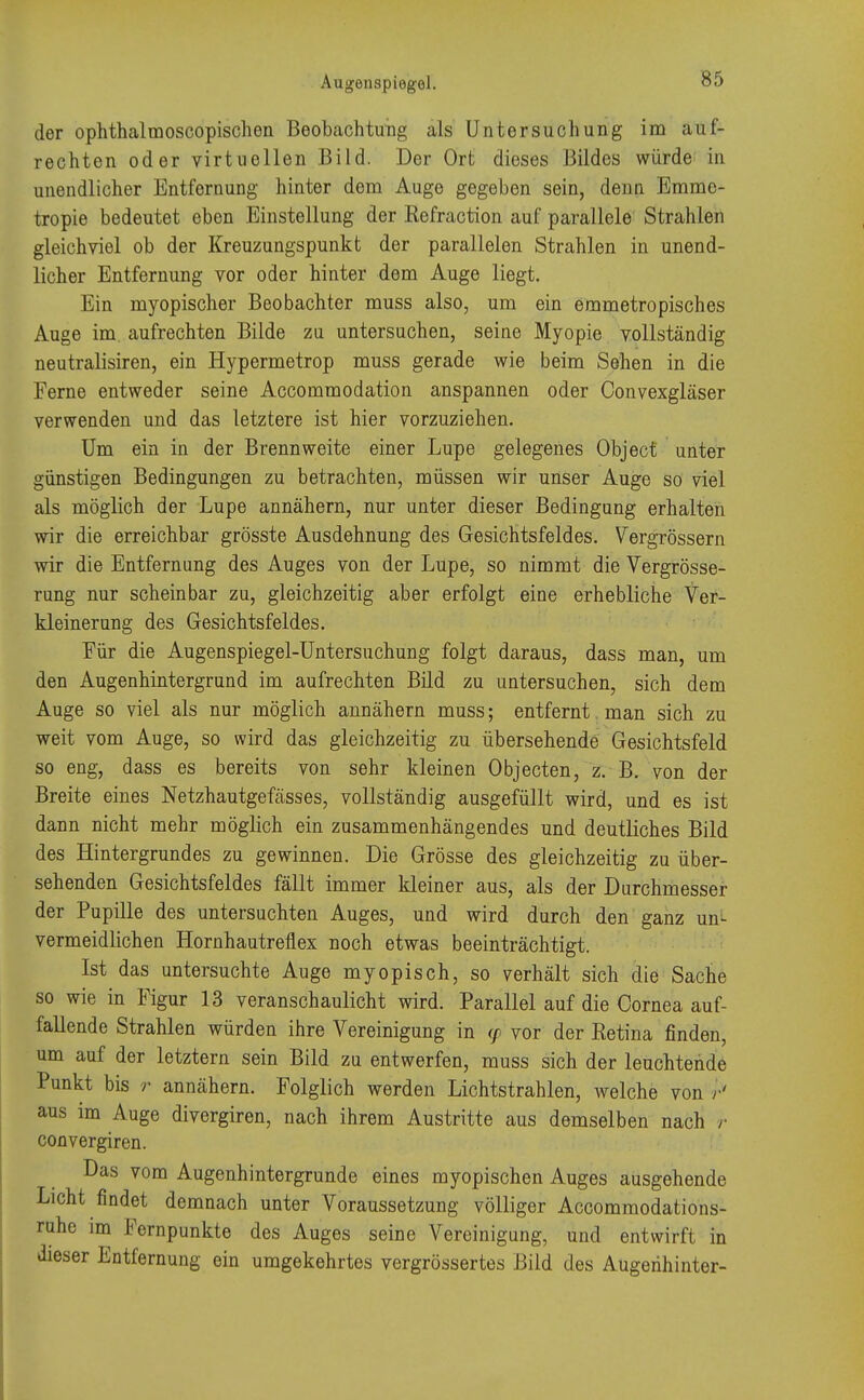 der ophthalmoscopischen Beobachtung als Untersuchung im auf- rechten oder virtuellen Bild. Der Ort dieses Bildes würde in unendlicher Entfernung hinter dem Auge gegeben sein, denn Emme- tropie bedeutet eben Einstellung der Eefraction auf parallele Strahlen gleichviel ob der Kreuzungspunkt der parallelen Strahlen in unend- licher Entfernung vor oder hinter dem Auge liegt. Ein myopischer Beobachter muss also, um ein emmetropisches Auge im. aufrechten Bilde zu untersuchen, seine Myopie vollständig neutralisiren, ein Hypermetrop muss gerade wie beim Sehen in die Ferne entweder seine Accommodation anspannen oder Convexgläser verwenden und das letztere ist hier vorzuziehen. Um ein in der Brennweite einer Lupe gelegenes Object unter günstigen Bedingungen zu betrachten, müssen wir unser Auge so viel als möglich der Lupe annähern, nur unter dieser Bedingung erhalten wir die erreichbar grösste Ausdehnung des Gesichtsfeldes. Vergrössern wir die Entfernung des Auges von der Lupe, so nimmt die Vergrösse- rung nur scheinbar zu, gleichzeitig aber erfolgt eine erhebliche Ver- kleinerung des Gesichtsfeldes. Für die Augenspiegel-Untersuchung folgt daraus, dass man, um den Augenhintergrund im aufrechten Bild zu untersuchen, sich dem Auge so viel als nur möglich annähern muss; entfernt man sich zu weit vom Auge, so wird das gleichzeitig zu übersehende Gesichtsfeld so eng, dass es bereits von sehr kleinen Objecten, z. B. von der Breite eines Netzhautgefässes, vollständig ausgefüllt wird, und es ist dann nicht mehr möglich ein zusammenhängendes und deutliches Bild des Hintergrundes zu gewinnen. Die Grösse des gleichzeitig zu über- sehenden Gesichtsfeldes fällt immer kleiner aus, als der Durchmesser der Pupille des untersuchten Auges, und wird durch den ganz un- vermeidlichen Hornhautreflex noch etwas beeinträchtigt. Ist das untersuchte Auge myopisch, so verhält sich die Sache so wie in Figur 13 veranschaulicht wird. Parallel auf die Cornea auf- fallende Strahlen würden ihre Vereinigung in </> vor der Retina finden, um auf der letztern sein Bild zu entwerfen, muss sich der leuchtende Punkt bis r annähern. Folglich werden Lichtstrahlen, welche von r' aus im Auge divergiren, nach ihrem Austritte aus demselben nach r convergiren. Das vom Augenhintergrunde eines myopischen Auges ausgehende Licht findet demnach unter Voraussetzung völliger Accommodations- ruhe im Fernpunkte des Auges seine Vereinigung, und entwirft in dieser Entfernung ein umgekehrtes vergrössertes Bild des Augerihinter-