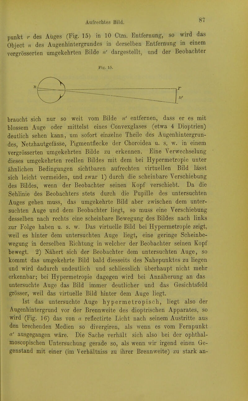 punkt r des Auges (Fig. 15) in 10 Ctm. Entfernung, so wird das Object n des Augenhintergrundes in derselben Entfernung in einem ver«rösserten umgekehrten Bilde n' dargestellt, und der Beobachter Fi*. 15. braucht sich nur so weit vom Bilde n' entfernen, dass er es mit blossem Auge oder mittelst eines Convexglases (etwa 4 Dioptrien) deutlich sehen kann, um sofort einzelne Theile des Augenhintergrun- des, Netzhautgefässe, Pigmentflecke der Ohoroidea u. s. w. in einem vergrösserten umgekehrten Bilde zu erkennen. Eine Verwechselung dieses umgekehrten reellen Bildes mit dem bei Hypermetropie unter ähnlichen Bedingungen sichtbaren aufrechten virtuellen Bild lässt sich leicht vermeiden, und zwar 1) durch die scheinbare Verschiebung des Bildes, wenn der Beobachter seinen Kopf verschiebt. Da die Sehlinie des Beobachters stets durch die Pupille des untersuchten Auges gehen muss, das umgekehrte Bild aber zwischen dem unter- suchten Auge und dem Beobachter liegt, so muss eine Verschiebung desselben nach rechts eine scheinbare Bewegung des Bildes nach links zur Folge haben u. s. w. Das virtuelle Bild bei Hypermetropie zeigt, weil es hinter dem untersuchten Auge liegt, eine geringe Scheinbe- wegung in derselben Richtung in welcher der Beobachter seinen Kopf bewegt. 2) Nähert sich der Beobachter dem untersuchten Auge, so kommt das umgekehrte Bild bald diesseits des Nahepunktes zu liegen und wird dadurch undeutlich und schliesslich überhaupt nicht mehr erkennbar; bei Hypermetropie dagegen wird bei Annäherung an das untersuchte Auge das Bild immer deutlicher und das Gesichtsfeld grösser, weil das virtuelle Bild hinter dem Auge liegt. Ist das untersuchte Auge hypermetropisch, liegt also der Augenhintergrund vor der Brennweite des dioptrischen Apparates, so wird (Fig. 16) das von a reflectirte Licht nach seinem Austritte aus den brechenden Medien so divergiren, als wenn es vom Fernpunkt a' ausgegangen wäre. Die Sache verhält sich also bei der ophthal- moscopischen Untersuchung gerade so, als wenn wir irgend einen Ge- genstand mit einer (im Verhältniss zu ihrer Brennweite) zu stark an-