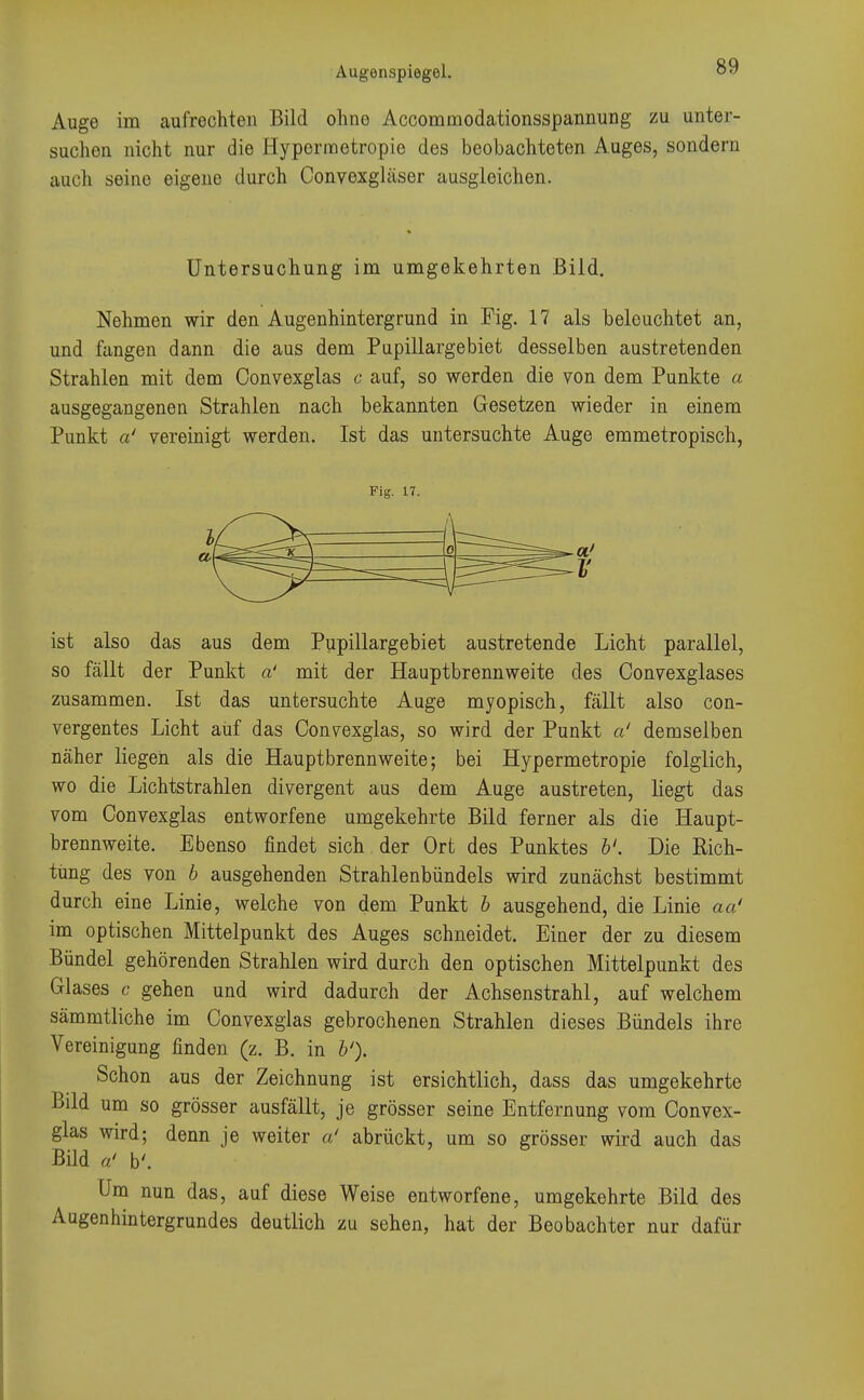 Auge im aufrechten Bild ohno Accommodationsspannung zu unter- suchen nicht nur die Hypermetropie des beobachteten Auges, sondern auch seine eigene durch Convexgläser ausgleichen. Untersuchung im umgekehrten Bild. Nehmen wir den Augenhintergrund in Fig. 17 als beleuchtet an, und fangen dann die aus dem Pupülargebiet desselben austretenden Strahlen mit dem Oonvexglas c auf, so werden die von dem Punkte a ausgegangenen Strahlen nach bekannten Gesetzen wieder in einem Punkt a' vereinigt werden. Ist das untersuchte Auge emmetropisch, ist also das aus dem Pupülargebiet austretende Licht parallel, so fällt der Punkt a' mit der Hauptbrennweite des Convexglases zusammen. Ist das untersuchte Auge myopisch, fällt also con- vergentes Licht auf das Oonvexglas, so wird der Punkt a' demselben näher liegen als die Hauptbrennweite; bei Hypermetropie folglich, wo die Lichtstrahlen divergent aus dem Auge austreten, liegt das vom Oonvexglas entworfene umgekehrte Bild ferner als die Haupt- brennweite. Ebenso findet sich der Ort des Punktes b'. Die Rich- tung des von b ausgehenden Strahlenbündels wird zunächst bestimmt durch eine Linie, welche von dem Punkt b ausgehend, die Linie aa' im optischen Mittelpunkt des Auges schneidet. Einer der zu diesem Bündel gehörenden Strahlen wird durch den optischen Mittelpunkt des Glases c gehen und wird dadurch der Achsenstrahl, auf welchem sämmtliche im Oonvexglas gebrochenen Strahlen dieses Bündels ihre Vereinigung finden (z. B. in b'). Schon aus der Zeichnung ist ersichtlich, dass das umgekehrte Bild um so grösser ausfällt, je grösser seine Entfernung vom Oonvex- glas wird; denn je weiter a' abrückt, um so grösser wird auch das Bild a' b'. Um nun das, auf diese Weise entworfene, umgekehrte Bild des Augenhintergrundes deutlich zu sehen, hat der Beobachter nur dafür