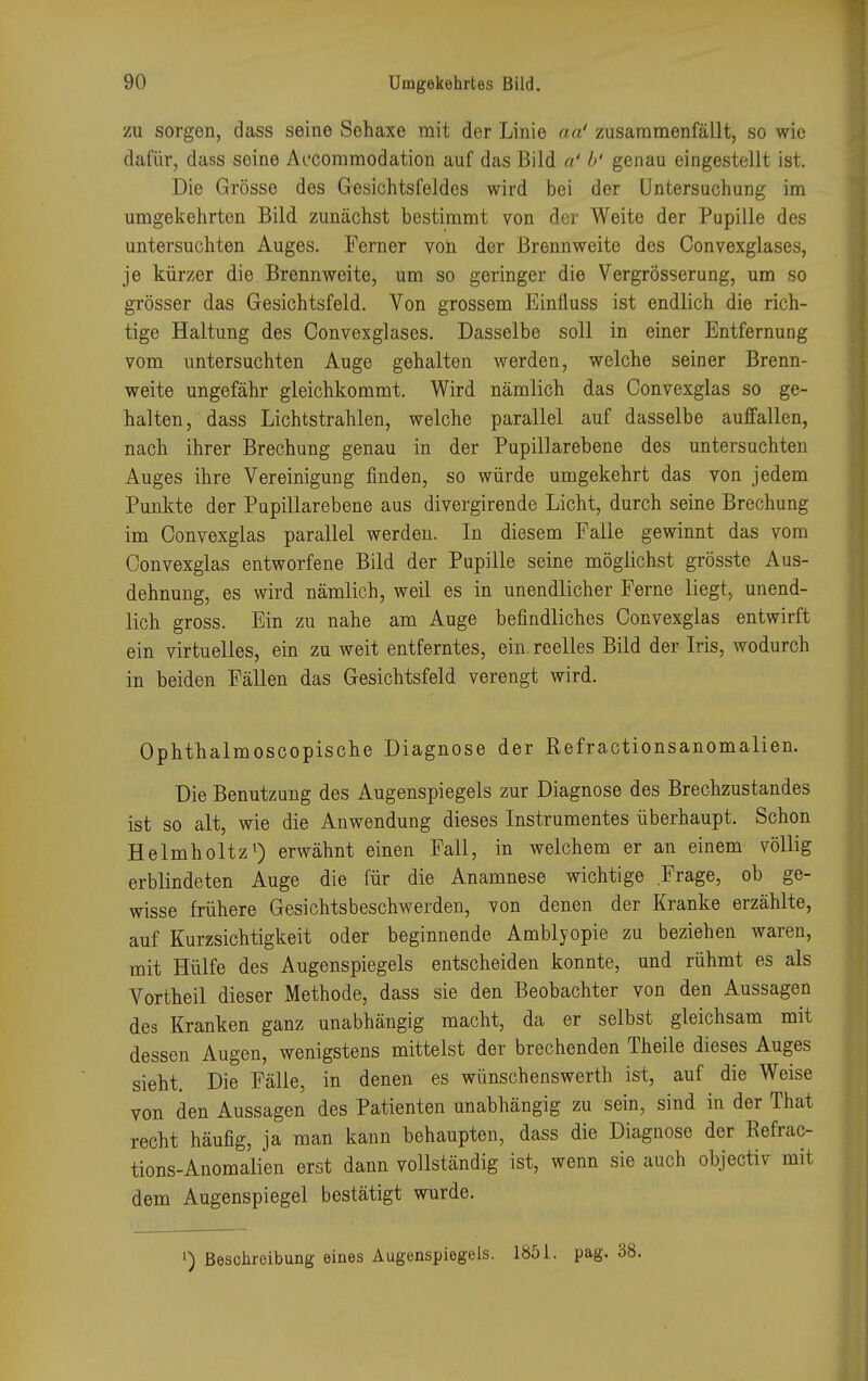 zu sorgen, dass seine Sehaxe mit der Linie aa' zusammenfällt, so wie dafür, dass seine Accommodation auf das Bild a' b' genau eingestellt ist. Die Grösse des Gesichtsfeldes wird bei der Untersuchung im umgekehrten Bild, zunächst bestimmt von der Weite der Pupille des untersuchten Auges. Ferner von der Brennweite des Convexglases, je kürzer die Brennweite, um so geringer die Vergrösserung, um so grösser das Gesichtsfeld. Von grossem Einüuss ist endlich die rich- tige Haltung des Convexglases. Dasselbe soll in einer Entfernung vom untersuchten Auge gehalten werden, welche seiner Brenn- weite ungefähr gleichkommt. Wird nämlich das Convexglas so ge- halten, dass Lichtstrahlen, welche parallel auf dasselbe auffallen, nach ihrer Brechung genau in der Pupillarebene des untersuchten Auges ihre Vereinigung finden, so würde umgekehrt das von jedem Punkte der Pupillarebene aus divergirende Licht, durch seine Brechung im Convexglas parallel werden. In diesem Falle gewinnt das vom Convexglas entworfene Bild der Pupille seine möglichst grösste Aus- dehnung, es wird nämlich, weil es in unendlicher Ferne liegt, unend- lich gross. Ein zu nahe am Auge befindliches Convexglas entwirft ein virtuelles, ein zu weit entferntes, ein reelles Bild der Iris, wodurch in beiden Fällen das Gesichtsfeld verengt wird. Ophthalmoscopische Diagnose der Refractionsanomalien. Die Benutzung des Augenspiegels zur Diagnose des Brechzustandes ist so alt, wie die Anwendung dieses Instrumentes überhaupt. Schon Helmholtz1) erwähnt einen Fall, in welchem er an einem völlig erblindeten Auge die für die Anamnese wichtige Frage, ob ge- wisse frühere Gesichtsbeschwerden, von denen der Kranke erzählte, auf Kurzsichtigkeit oder beginnende Amblyopie zu beziehen waren, mit Hülfe des Augenspiegels entscheiden konnte, und rühmt es als Vortheil dieser Methode, dass sie den Beobachter von den Aussagen des Kranken ganz unabhängig macht, da er selbst gleichsam mit dessen Augen, wenigstens mittelst der brechenden Theile dieses Auges sieht. Die Fälle, in denen es wünschenswerth ist, auf die Weise von den Aussagen des Patienten unabhängig zu sein, sind in der That recht häufig, ja man kann behaupten, dass die Diagnose der Refrac- tions-Anomalien erst dann vollständig ist, wenn sie auch objectiv mit dem Augenspiegel bestätigt wurde. ') Beschreibung eines Augenspiegels. 1851. pag. 38.