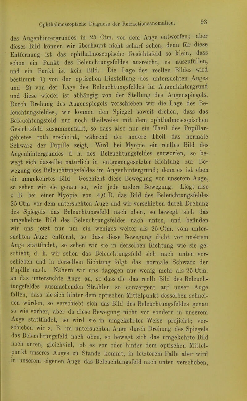des Augenhintergrundes in 25 Ctm. vor dem Auge entworfen; aber dieses Bild können wir überhaupt nicht scharf sehen, denn für diese Entfernung ist das ophthalmoscopische Gesichtsfeld so klein, dass schon ein Punkt des Beleuchtungsfeldes ausreicht, es auszufüllen, und ein Punkt ist kein Bild. Die Lage des reellen Bildes wird bestimmt 1) von der optischen Einstellung des untersuchten Auges und 2) von der Lage des Beleuchtungsfeldes im Augenhintergrund und diese wieder ist abhängig von der Stellung des Augenspiegels. Durch Drehung des Augenspiegels verschieben wir die Lage des Be- leuchtungsfeldes, wir können den Spiegel soweit drehen, dass das Beleuchtungsfeld nur noch theilweise mit dem ophthalmoscopischen Gesichtsfeld zusammenfällt, so dass also nur ein Theil des Pupillar- gebietes roth erscheint, während der andere Theil das normale Schwarz der Pupille zeigt. Wird bei Myopie ein reelles Bild des Augenhintergrundes d. h. des Beleuchtungsfeldes entworfen, so be- wegt sich dasselbe natürlich in entgegengesetzter Richtung zur Be- wegung des Beleuchtungsfeldes im Augenhintergrund; denn es ist eben ein umgekehrtes Bild. Geschieht diese Bewegung vor unserem Auge, so sehen wir sie genau so, wie jede andere Bewegung. Liegt also z. B. bei einer Myopie von 4,0 D. das Bild des Beleuchtungsfeldes 25 Ctm vor dem untersuchten Auge und wir verschieben durch Drehung des Spiegels das Beleuchtungsfeld nach oben, so bewegt sich das umgekehrte Bild des Beleuchtungsfeldes nach unten, und befinden wir uns jetzt nur um ein weniges weiter als 25 Ctm. vom unter- suchten Auge entfernt, so dass diese Bewegung dicht vor unserem Auge stattfindet, so sehen wir sie in derselben Richtung wie sie ge- schieht, d. h. wir sehen das Beleuchtungsfeld sich nach unten ver- schieben und in derselben Richtung folgt das normale Schwarz der Pupille nach. Nähern wir uns dagegen nur wenig mehr als 25 Ctm. an das untersuchte Auge an, so dass die das reelle Bild des Beleuch- tungsfeldes ausmachenden Strahlen so convergent auf unser Auge fallen, dass sie sich hinter dem optischen Mittelpunkt desselben schnei- den würden, so verschiebt sich das Bild des Beleuchtungsfeldes genau so wie vorher, aber da diese Bewegung nicht vor sondern in unserem Auge stattfindet, so wird sie in umgekehrter Weise projicirt; ver- schieben wir z. B. im untersuchten Auge durch Drehung des Spiegels das Beleuchtungsfeld nach oben, so bewegt sich das umgekehrte Bild nach unten, gleichviel, ob es vor oder hinter dem optischen Mittel- punkt unseres Auges zu Stande kommt, in letzterem Falle aber wird in unserem eigenen Auge das Beleuchtungsfeld nach unten verschoben,