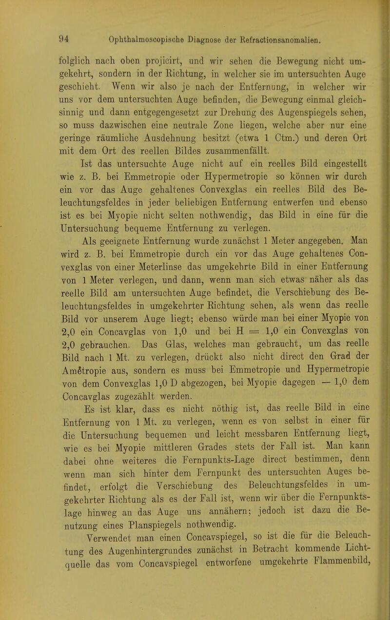 folglich nach oben projicirt, und wir sehen die Bewegung nicht um- gekehrt, sondern in der Richtung, in welcher sie im untersuchten Auge geschieht. Wenn wir also je nach der Entfernung, in welcher wir uns vor dem untersuchten Auge befinden, die Bewegung einmal gleich- sinnig und dann entgegengesetzt zur Drehung des Augenspiegels sehen, so muss dazwischen eine neutrale Zone liegen, welche aber nur eine geringe räumliche Ausdehnung besitzt (etwa 1 Ctm.) und deren Ort mit dem Ort des reellen Bildes zusammenfällt. Ist das untersuchte Auge nicht auf ein reelles Bild eingestellt wie z. B. bei Emmetropie oder Hypermetropie so können wir durch ein vor das Auge gehaltenes Convexglas ein reelles Bild des Be- leuchtungsfeldes in jeder beliebigen Entfernung entwerfen und ebenso ist es bei Myopie nicht selten nothwendig, das Bild in eine für die Untersuchung bequeme Entfernung zu verlegen. Als geeignete Entfernung wurde zunächst 1 Meter angegeben. Man wird z. B. bei Emmetropie durch ein vor das Auge gehaltenes Con- vexglas von einer Meterlinse das umgekehrte Bild in einer Entfernung von 1 Meter verlegen, und dann, wenn man sich etwas näher als das reelle Bild am untersuchten Auge befindet, die Verschiebung des Be- leuchtungsfeldes in umgekehrter Richtung sehen, als wenn das reelle Bild vor unserem Auge liegt; ebenso würde man bei einer Myopie von 2,0 ein Concavglas von 1,0 und bei H = 1,0 ein Convexglas von 2,0 gebrauchen. Das Glas, welches man gebraucht, um das reelle Bild nach 1 Mt. zu verlegen, drückt also nicht direct den Grad der Ametropie aus, sondern es muss bei Emmetropie und Hypermetropie von dem Convexglas 1,0 D abgezogen, bei Myopie dagegen — 1,0 dem Concavglas zugezählt werden. Es ist klar, dass es nicht nöthig ist, das reelle Bild in eine Entfernung von 1 Mt. zu verlegen, wenn es von selbst in einer für die Untersuchung bequemen und leicht messbaren Entfernung liegt, wie es bei Myopie mittleren Grades stets der Fall ist. Man kann dabei ohne weiteres die Fernpunkts-Lage direct bestimmen, denn wenn man sich hinter dem Fernpunkt des untersuchten Auges be- findet, erfolgt die Verschiebung des Beleuchtungsfeldes in um- gekehrter Richtung als es der Fall ist, wenn wir über die Fernpunkts- lage hinweg an das Auge uns annähern; jedoch ist dazu die Be- nutzung eines Planspiegels nothwendig. Verwendet man einen Concavspiegel, so ist die für die Beleuch- tung des Augenhintergrundes zunächst in Betracht kommende Licht- quelle das vom Concavspiegel entworfene umgekehrte Flammenbild,