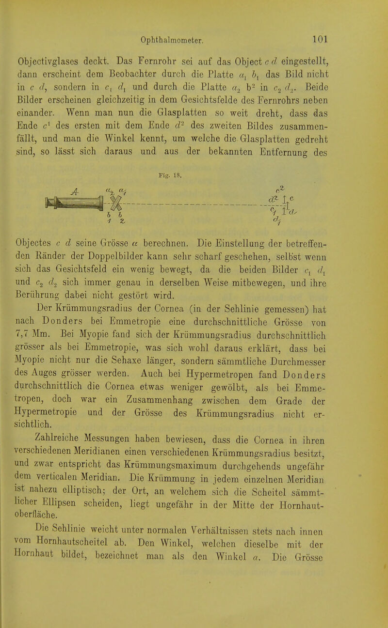 Objectivglases deckt. Das Fernrohr sei auf das Object c d eingestellt, dann erscheint dem Beobachter durch die Platte a, bt das Bild nicht in c d, sondern in c, dl und durch die Platte a2 b'1 in c% </,. Beide Bilder erscheinen gleichzeitig in dem Gesichtsfelde des Fernrohrs neben einander. Wenn man nun die Glasplatten so weit dreht, dass das Ende c1 des ersten mit dem Ende d- des zweiten Bildes zusammen- fällt, und man die Winkel kennt, um welche die Glasplatten gedreht sind, so lässt sich daraus und aus der bekannten Entfernung des Fig. 18. er VF* Objectes c d seine Grösse a berechnen. Die Einstellung der betreffen- den Ränder der Doppelbilder kann sehr scharf geschehen, selbst wenn sich das Gesichtsfeld ein wenig bewegt, da die beiden Bilder e, dt und c2 d2 sich immer genau in derselben Weise mitbewegen, und ihre Berührung dabei nicht gestört wird. Der Krümmungsradius der Cornea (in der Sehlinie gemessen) hat nach Donders bei Emmetropie eine durchschnittliche Grösse von 7,7 Mm. Bei Myopie fand sich der Krümmungsradius durchschnittlich grösser als bei Emmetropie, was sich wohl daraus erklärt, dass bei Myopie nicht nur die Sehaxe länger, sondern sämmtliche Durchmesser des Auges grösser werden. Auch bei Hypermetropen fand Donders durchschnittlich die Cornea etwas weniger gewölbt, als bei Emme- tropen, doch war ein Zusammenhang zwischen dem Grade der Hypermetropie und der Grösse des Krümmungsradius nicht er- sichtlich. Zahlreiche Messungen haben bewiesen, dass die Cornea in ihren verschiedenen Meridianen einen verschiedenen Krümmungsradius besitzt, und zwar entspricht das Krümmungsmaximum durchgehends ungefähr dem verticalen Meridian. Die Krümmung in jedem einzelnen Meridian ist nahezu elliptisch; der Ort, an welchem sich die Scheitel sämmt- licher Ellipsen scheiden, liegt ungefähr in der Mitte der Hornhaut- oberfläche. Die Sehlinie weicht unter normalen Verhältnissen stets nach innen vom Hornhautscheitel ab. Den Winkel, welchen dieselbe mit der Hirnhaut bildet, bezeichnet man als den Winkel a. Die Grösse