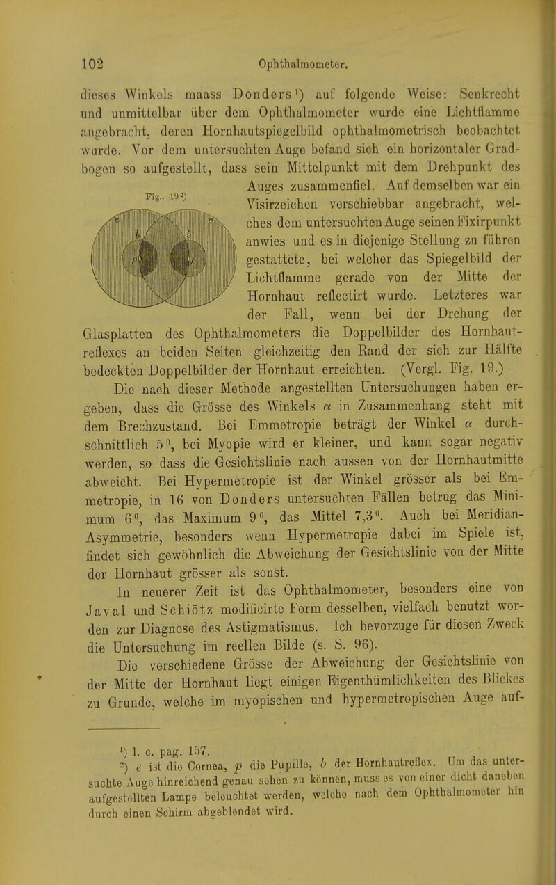 dieses Winkels maass Donders1) auf folgende Weise: Senkrecht und unmittelbar über dem Ophthalmometer wurde eine Lichtflammc angebracht, deron Hornhautspicgelbild ophthalraometrisch beobachtet wurde. Vor dem untersuchten Auge bofand sich ein horizontaler Grad- bogen so aufgestellt, dass sein Mittelpunkt mit dem Drehpunkt des Auges zusammenfiel. Auf demselben war ein Visirzeichen verschiebbar angebracht, wel- ches dem untersuchten Auge seinen Fixirpunkt anwies und es in diejenige Stellung zu führen gestattete, bei welcher das Spiegelbild der Lichtflamme gerade von der Mitte der Hornhaut reflectirt wurde. Letzteres war der Fall, wenn bei der Drehung der Glasplatten des Ophthalmometers die Doppelbilder des Hornhaut- reflexes an beiden Seiten gleichzeitig den Rand der sich zur Hälfte bedeckten Doppelbilder der Hornhaut erreichten. (Vergl. Fig. 19.) Die nach dieser Methode angestellten Untersuchungen haben er- geben, dass die Grösse des Winkels a in Zusammenhang steht mit dem Brechzustand. Bei Emmetropie beträgt der Winkel a durch- schnittlich 5°, bei Myopie wird er kleiner, und kann sogar negativ werden, so dass die Gesichtslinie nach aussen von der Hornhautmitte abweicht. Bei Hypermetropie ist der Winkel grösser als bei Em- metropie, in 16 von Donders untersuchten Fällen betrug das Mini- mum 6°, das Maximum 9°, das Mittel 7,3°. Auch bei Meridian- Asymmetrie, besonders wenn Hypermetropie dabei im Spiele ist, findet sich gewöhnlich die Abweichung der Gesichtslinie von der Mitte der Hornhaut grösser als sonst. In neuerer Zeit ist das Ophthalmometer, besonders eine von Javal und Schiötz modificirte Form desselben, vielfach benutzt wor- den zur Diagnose des Astigmatismus. Ich bevorzuge für diesen Zweck die Untersuchung im reellen Bilde (s. S. 96). Die verschiedene Grösse der Abweichung der Gesichtslinie von der Mitte der Hornhaut liegt einigen Eigentümlichkeiten des Blickes zu Grunde, welche im myopischen und hypermetropischen Auge auf- 1) 1. c. pag. 157. 2) e ist die Cornea, p die Papille, b der Hornhautrollcx. Um das unter- sachte Auge hinreichend genau sehen zu können, muss es von einer dicht daneben aufgestellten Lampe beleuchtet werden, welche nach dem Ophthalmometer hm durch einen Schirm abgeblendet wird.