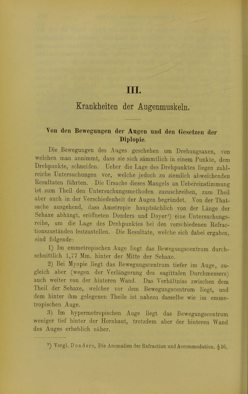 III. Krankheiten der Augenmuskeln. Yon den Bewegungen der Augen und den Oesetzen der Diplopie. Die Bewegungen des Auges geschehen um Drehungsaxen, von welchen man annimmt, dass sie sich sämmtlich in einem Punkte, dem Drehpunkte, schneiden. Ueber die Lage des Drehpunktes liegen zahl- reiche Untersuchungen vor, welche jedoch zu ziemlich abweichenden Resultaten führten. Die Ursache dieses Mangels an Uebereinstimmung ist zum Theil den Untersuchungsmethoden zuzuschreiben, zum Theil aber auch in der Verschiedenheit der Augen begründet. Von der That- sache ausgehend, dass Ametropie hauptsächlich von der Länge der Sehaxe abhängt, eröffneten Donders und Doyer1) eine Untersuchungs- reihe, um die Lage des Drehpunktes bei den verschiedenen Refrac- tionszuständen festzustellen. Die Resultate, welche sich dabei ergaben, sind folgende: 1) Im emmetropischen Auge liegt das Bewegungscentrum durch- schnittlich 1,77 Mm. hinter der Mitte der Sehaxe. 2) Bei Myopie liegt das Bewegungscentram tiefer im Auge, zu- gleich aber (wegen der Verlängerung des sagittalen Durchmessers) auch weiter von der hinteren Wand. Das Verhältniss zwischen dem Theil der Sehaxe, welcher vor dem Bewegungscentrum liegt, und dem hinter ihm gelegenen Theile ist nahezu dasselbe wie im emme- tropischen Auge. 3) Im hypermetropischen Auge liegt das Bewegungscentrum weniger tief hinter der Hornhaut, trotzdem aber der hinteren Wand des Auges erheblich näher. Vergl. Donders, Die Anomalien der Refraction undAccommodation. §16.