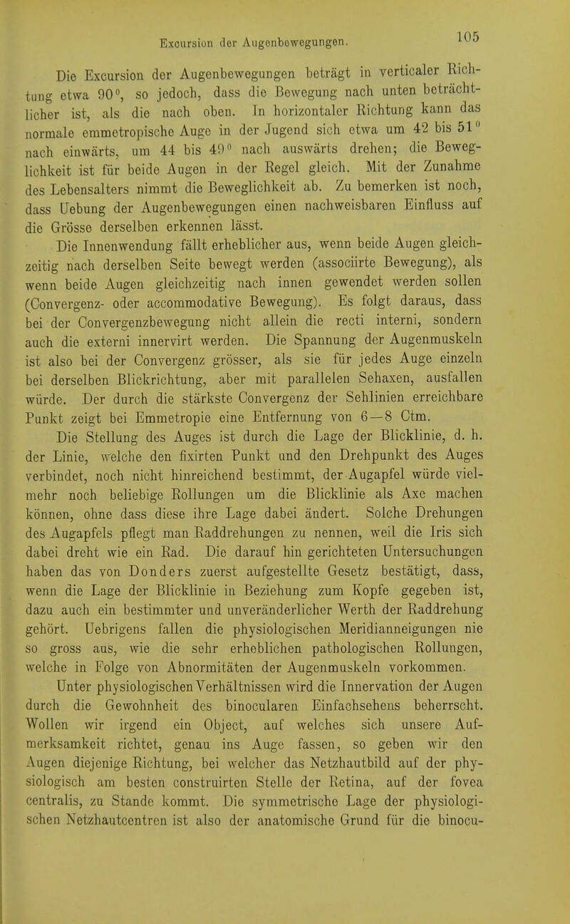 Exoursion der Augenbowcgungen. LV0 Die Excursion der Augenbewegungen beträgt in verticaler Rich- tung etwa 90 °, so jedoch, dass die Bewegung nach unten beträcht- licher ist, als die nach oben. In horizontaler Richtung kann das normale emmetropische Auge in der Jugend sich etwa um 42 bis 51 nach einwärts, um 44 bis 40° nach auswärts drehen; die Beweg- lichkeit ist für beide Augen in der Regel gleich. Mit der Zunahme des Lebensalters nimmt die Beweglichkeit ab. Zu bemerken ist noch, dass Uebung der Augenbewegungen einen nachweisbaren Einfluss auf die Grösse derselben erkennen lässt. Die Innenwendung fällt erheblicher aus, wenn beide Augen gleich- zeitig nach derselben Seite bewegt werden (assoeiirte Bewegung), als wenn beide Augen gleichzeitig nach innen gewendet werden sollen (Convergenz- oder aecommodative Bewegung). Es folgt daraus, dass bei der Convergenzbewegung nicht allein die recti interni, sondern auch die externi innervirt werden. Die Spannung der Augenmuskeln ist also bei der Convergenz grösser, als sie für jedes Auge einzeln bei derselben Blickrichtung, aber mit parallelen Sehaxen, ausfallen würde. Der durch die stärkste Convergenz der Sehlinien erreichbare Punkt zeigt bei Emmetropie eine Entfernung von 6 — 8 Ctm. Die Stellung des Auges ist durch die Lage der Blicklinie, d. h. der Linie, welche den fixirten Punkt und den Drehpunkt des Auges verbindet, noch nicht hinreichend bestimmt, der Augapfel würde viel- mehr noch beliebige Rollungen um die Blicklinie als Axc machen können, ohne dass diese ihre Lage dabei ändert. Solche Drehungen des Augapfels pflegt man Raddrehungen zu nennen, weil die Iris sich dabei dreht wie ein Rad. Die darauf hin gerichteten Untersuchungen haben das von Donders zuerst aufgestellte Gesetz bestätigt, dass, wenn die Lage der Blicklinie in Beziehung zum Kopfe gegeben ist, dazu auch ein bestimmter und unveränderlicher Werth der Raddrehung gehört. Uebrigens fallen die physiologischen Meridianneigungen nie so gross aus, wie die sehr erheblichen pathologischen Rollungen, welche in Folge von Abnormitäten der Augenmuskeln vorkommen. Unter physiologischen Verhältnissen wird die Innervation der Augen durch die Gewohnheit des binocularen Einfachsehens beherrscht. Wollen wir irgend ein Object, auf welches sich unsere Auf- merksamkeit richtet, genau ins Auge fassen, so geben wir den Augen diejenige Richtung, bei welcher das Netzhautbild auf der phy- siologisch am besten construirten Stelle der Retina, auf der fovea centralis, zu Stande kommt. Die symmetrische Lage der physiologi- schen Netzhautcentren ist also der anatomische Grund für die binocu-