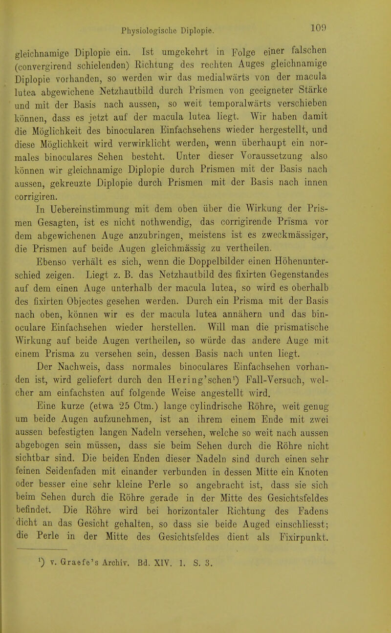 Physiologische Diplopie. L09 gleichnamige Diplopie ein. Ist umgekehrt in Folge einer falschen (convergirend schielenden) Richtung des rechten Auges gleichnamige Diplopie vorhanden, so werden wir das medialwärts von der macula lutea abgewichene Netzhautbild durch Prismen von geeigneter Stärke und mit der Basis nach aussen, so weit temporalwärts verschieben können, dass es jetzt auf der macula lutea liegt. Wir haben damit die Möglichkeit des binocularen Einfachsehens wieder hergestellt, und diese Möglichkeit wird verwirklicht werden, wenn überhaupt ein nor- males binoculares Sehen besteht. Unter dieser Voraussetzung also können wir gleichnamige Diplopie durch Prismen mit der Basis nach aussen, gekreuzte Diplopie durch Prismen mit der Basis nach innen corrigiren. In Übereinstimmung mit dem oben über die Wirkung der Pris- men Gesagten, ist es nicht nothwendig, das corrigirende Prisma vor dem abgewichenen Auge anzubringen, meistens ist es zweckmässiger, die Prismen auf beide Augen gleichmässig zu vertheilen. Ebenso verhält es sich, wenn die Doppelbilder einen Höhenunter- schied zeigen. Liegt z. B. das Netzhautbild des fixirten Gegenstandes auf dem einen Auge unterhalb der macula lutea, so wird es oberhalb des fixirten Objectes gesehen werden. Durch ein Prisma mit der Basis nach oben, können wir es der macula lutea annähern und das bin- oculare Einfachsehen wieder herstellen. Will man die prismatische Wirkung auf beide Augen vertheilen, so würde das andere Auge mit einem Prisma zu versehen sein, dessen Basis nach unten liegt. Der Nachweis, dass normales binoculares Einfachsehen vorhan- den ist, wird geliefert durch den Hering'sehen1) Fall-Versuch, wel- cher am einfachsten auf folgende Weise angestellt wird. Eine kurze (etwa 25 Ctm.) lange cylindrische Röhre, weit genug um beide Augen aufzunehmen, ist an ihrem einem Ende mit zwei aussen befestigten langen Nadeln versehen, welche so weit nach aussen abgebogen sein müssen, dass sie beim Sehen durch die Röhre nicht sichtbar sind. Die beiden Enden dieser Nadeln sind durch einen sehr feinen Seidenfaden mit einander verbunden in dessen Mitte ein Knoten oder besser eine sehr kleine Perle so angebracht ist, dass sie sich beim Sehen durch die Röhre gerade in der Mitte des Gesichtsfeldes befindet. Die Röhre wird bei horizontaler Richtung des Fadens flicht an das Gesicht gehalten, so dass sie beide Auged einschliesst; die Perle in der Mitte des Gesichtsfeldes dient als Fixirpunkt.