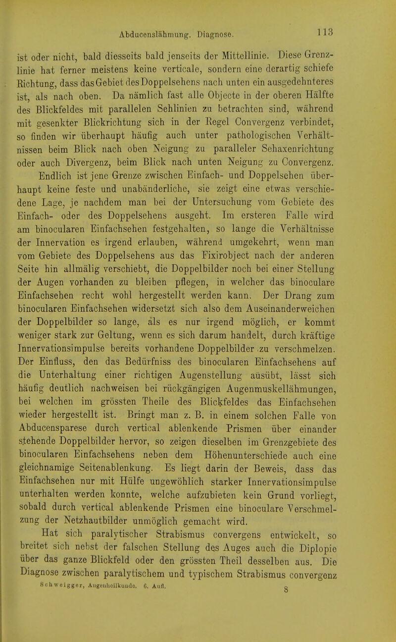 Abducenslähmung. Diagnose. ist oder nicht, bald diesseits bald jenseits der Mittellinie. Diese Grenz- linie hat ferner meistens keine verticalc, sondern eine derartig schiefe Richtung, dass das Gebiet des Doppelsehens nach unten ein ausgedehnteres ist, als nach oben. Da nämlich fast alle Objecte in der oberen Hälfte des Blickfeldes mit parallelen Sehlinien zu betrachten sind, während mit gesenkter Blickrichtung sich in der Regel Convergenz verbindet, so finden Avir überhaupt häufig auch unter pathologischen Verhält- nissen beim Blick nach oben Neigung zu paralleler Sehaxenrichtung oder auch Divergenz, beim Blick nach unten Neigung zu Convergenz. Endlich ist jene Grenze zwischen Einfach- und Doppelsehen über- haupt keine feste und unabänderliche, sie zeigt eine etwas verschie- dene Lage, je nachdem man bei der Untersuchung vom Gebiete des Einfach- oder des Doppelsehens ausgeht. Im ersteren Falle wird am binocularen Einfachsehen festgehalten, so lange die Verhältnisse der Innervation es irgend erlauben, während umgekehrt, wenn man vom Gebiete des Doppelsehens aus das Fixirobject nach der anderen Seite hin allmälig verschiebt, die Doppelbilder noch bei einer Stellung der Augen vorhanden zu bleiben pflegen, in welcher das binoculare Einfachsehen recht wohl hergestellt werden kann. Der Drang zum binocularen Einfachsehen widersetzt sich also dem Auseinanderweichen der Doppelbilder so lange, als es nur irgend möglich, er kommt weniger stark zur Geltung, wenn es sich darum handelt, durch kräftige Innervationsimpulse bereits vorhandene Doppelbilder ,zu verschmelzen. Der Einfluss, den das Bedürfniss des binocularen Einfachsehens auf die Unterhaltung einer richtigen Augenstellung ausübt, lässt sich häufig deutlich nachweisen bei rückgängigen Augenmuskellähmungen, bei welchen im grössten Theile des Blickfeldes das Einfachsehen wieder hergestellt ist. Bringt man z. B. in einem solchen Falle von Abducensparese durch vertical ablenkende Prismen über einander s.tehende Doppelbilder hervor, so zeigen dieselben im Grenzgebiete des binocularen Einfachsehens neben dem Höhenunterschiede auch eine gleichnamige Seitenablenkung. Es liegt darin der Beweis, dass das Einfachsehen nur mit Hülfe ungewöhlich starker Innervationsimpulse unterhalten werden konnte, welche aufzubieten kein Grund vorliegt, sobald durch vertical ablenkende Prismen eine binoculare Verschmel- zung der Netzhautbilder unmöglich gemacht wird. Hat sich paralytischer Strabismus convergens entwickelt, so breitet sich nebst der falschen Stellung des Auges auch die Diplopie über das ganze Blickfeld oder den grössten Theil desselben aus. Die Diagnose zwischen paralytischem und typischem Strabismus convergenz Schweigger, Augenheilkunde 6. Aufl. o