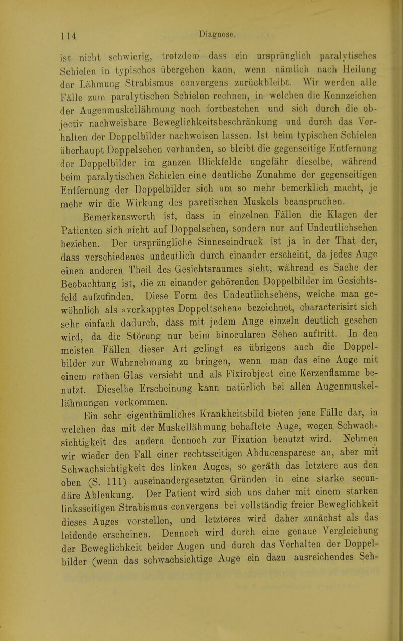 ist nicht schwierig, trotzdem dass ein ursprünglich paralytisches Schielen in typisches übergehen kann, wenn nämlich nach Heilung der Lähmung Strabismus convergens zurückbleibt. Wir werden alle Fälle zum paralytischen Schielen rechnen, in welchen die Kennzeichen der Augenmuskellähraung noch fortbestehen und sich durch die ob- jecto nachweisbare Beweglichkeitsbeschränkung und durch das Ver- halten der Doppelbilder nachweisen lassen. Ist beim typischen Schielen überhaupt Doppelsehen vorhanden, so bleibt die gegenseitige Entfernung der Doppelbilder im ganzen Blickfelde ungefähr dieselbe, während beim paralytischen Schielen eine deutliche Zunahme der gegenseitigen Entfernung der Doppelbilder sich um so mehr bemerklich macht, je mehr wir die Wirkung des paretischen Muskels beanspruchen. Bemerkenswerth ist, dass in einzelnen Fällen die Klagen der Patienten sich nicht auf Doppelsehen, sondern nur auf Undeutlichsehen beziehen. Der ursprüngliche Sinneseindruck ist ja in der That der, dass verschiedenes undeutlich durch einander erscheint, da jedes Auge einen anderen Theil des Gesichtsraumes sieht, während es Sache der Beobachtung ist, die zu einander gehörenden Doppelbilder im Gesichts- feld aufzufinden. Diese Form des Undeutlichsehens, welche man ge- wöhnlich als »verkapptes Doppeltsehen« bezeichnet, characterisirt sich sehr einfach dadurch, dass mit jedem Auge einzeln deutlich gesehen wird, da die Störung nur beim binocularen Sehen auftritt. In den meisten Fällen dieser Art gelingt es übrigens auch die Doppel- bilder zur Wahrnehmung zu bringen, wenn man das eine Auge mit einem rothen Glas versieht und als Fixirobject eine Kerzenflamme be- nutzt. Dieselbe Erscheinung kann natürlich bei allen Augenmuskel- lähmungen vorkommen. Ein sehr eigenthümliches Krankheitsbild bieten jene Fälle dar, in welchen das mit der Muskellähmung behaftete Auge, wegen Schwach- sichtigkeit des andern dennoch zur Fixation benutzt wird. Nehmen wir wieder den Fall einer rechtsseitigen Abducensparese an, aber mit Schwachsichtigkeit des linken Auges, so geräth das letztere aus den oben (S. 111) auseinandergesetzten Gründen in eine starke secun- däre Ablenkung. Der Patient wird sich uns daher mit einem starken linksseitigen Strabismus convergens bei vollständig freier Beweglichkeit dieses Auges vorstellen, und letzteres wird daher zunächst als das leidende erscheinen. Dennoch wird durch eine genaue Vergleichung der Beweglichkeit beider Augen und durch das Verhalten der Doppel- bilder (wenn das schwachsichtige Auge ein dazu ausreichendes Seh-