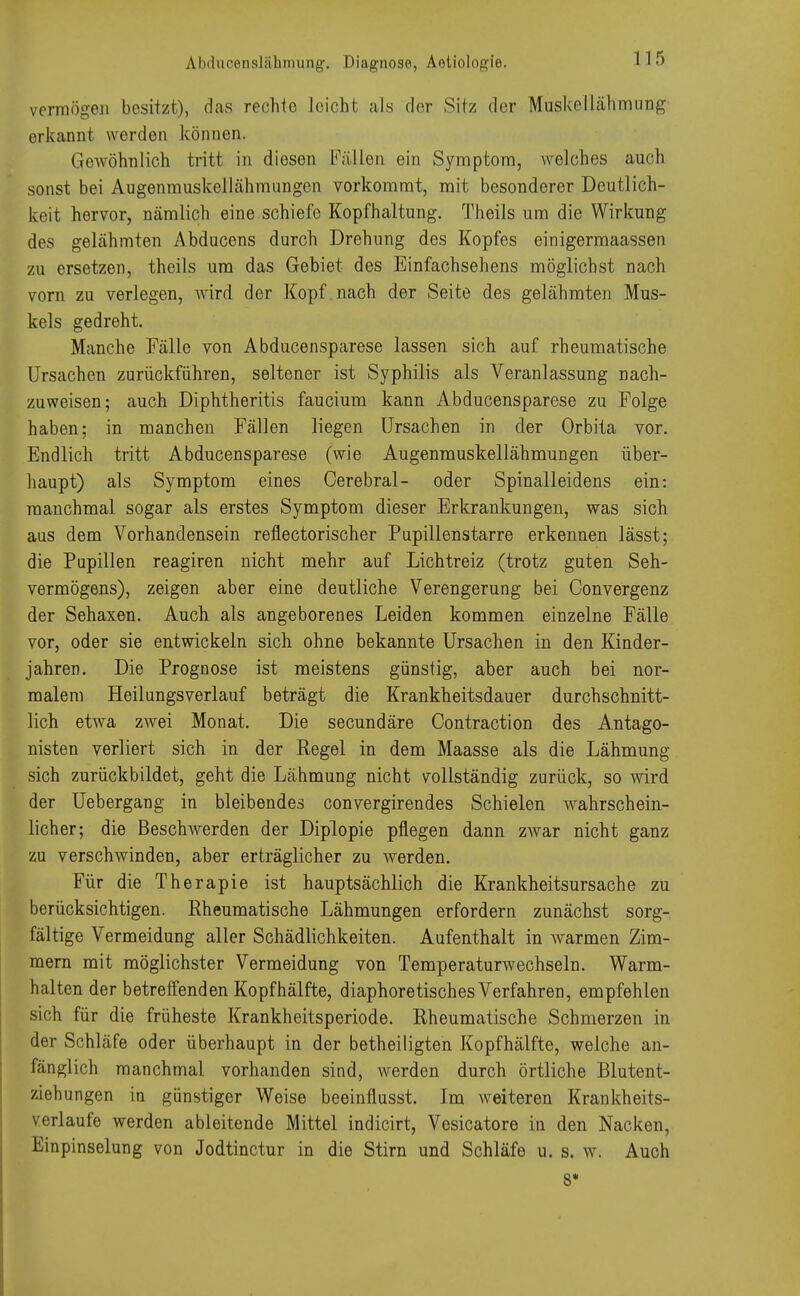 Abducenslähmung. Diagnose, Aeliologie. vermögen besitzt), das rechte leicht als der Sitz der Muskellähmung erkannt werden können. Gewöhnlich tritt in diesen Fällen ein Symptom, welches auch sonst bei Augenmuskellähmungen vorkommt, mit besonderer Deutlich- keit hervor, nämlich eine schiefe Kopfhaltung. Theils um die Wirkung des gelähmten Abducens durch Drehung des Kopfes einigermaassen zu ersetzen, theils um das Gebiet des Einfachsehens möglichst nach vorn zu verlegen, wird der Kopf.nach der Seite des gelähmten Mus- kels gedreht. Manche Fälle von Abducensparese lassen sich auf rheumatische Ursachen zurückführen, seltener ist Syphilis als Veranlassung nach- zuweisen; auch Diphtheritis faucium kann Abducensparese zu Folge haben; in manchen Fällen liegen Ursachen in der Orbita vor. Endlich tritt Abducensparese (wie Augenmuskellähmungen über- haupt) als Symptom eines Cerebral- oder Spinalleidens ein: manchmal sogar als erstes Symptom dieser Erkrankungen, was sich aus dem Vorhandensein reflectorischer Pupillenstarre erkennen lässt; die Papillen reagiren nicht mehr auf Lichtreiz (trotz guten Seh- vermögens), zeigen aber eine deutliche Verengerung bei Convergenz der Sehaxen. Auch als angeborenes Leiden kommen einzelne Fälle vor, oder sie entwickeln sich ohne bekannte Ursachen in den Kinder- jahren. Die Prognose ist meistens günstig, aber auch bei nor- malem Heilungsverlauf beträgt die Krankheitsdauer durchschnitt- lich etwa zwei Monat. Die secundäre Oontraction des Antago- nisten verliert sich in der Regel in dem Maasse als die Lähmung sich zurück bildet, geht die Lähmung nicht vollständig zurück, so wird der Uebergang in bleibendes convergirendes Schielen wahrschein- licher; die Beschwerden der Diplopie pflegen dann zwar nicht ganz zu verschwinden, aber erträglicher zu werden. Für die Therapie ist hauptsächlich die Krankheitsursache zu berücksichtigen. Rheumatische Lähmungen erfordern zunächst sorg- fältige Vermeidung aller Schädlichkeiten. Aufenthalt in Avarmen Zim- mern mit möglichster Vermeidung von Temperaturwechseln. Warm- halten der betreffenden Kopf hälfte, diaphoretisches Verfahren, empfehlen sich für die früheste Krankheitsperiode. Rheumatische Schmerzen in der Schläfe oder überhaupt in der betheiligten Kopfhälfte, welche an- fänglich manchmal vorhanden sind, werden durch örtliche Blutent- ziehungen in günstiger Weise beeinflusst. Im weiteren Krankheits- vcrlaufe werden ableitende Mittel indicirt, Vesicatore in den Nacken, Finpinselung von Jodtinctur in die Stirn und Schläfe u. s. w. Auch 8*