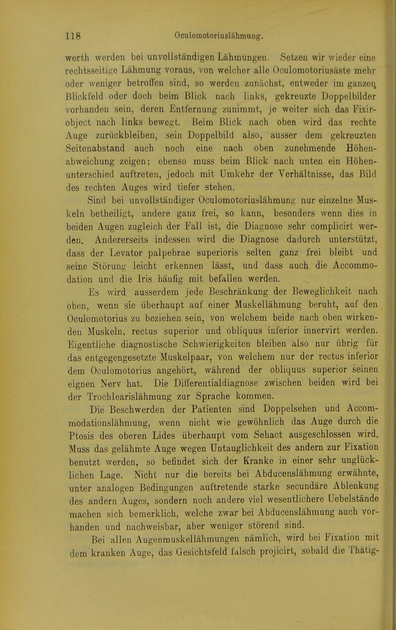 werth werden bei unvollständigen Lähmungen. Setzen wir wieder eine rechtsseitige Lähmung voraus, von welcher alle Oculomotoriusäste mehr oder weniger betroffen sind, so werden zunächst, entweder im ganzen, Blickfeld oder doch beim Blick nach links, gekreuzte Doppelbilder vorhanden sein, deren Entfernung zunimmt, je weiter sich das Fixir- object nach links bewegt. Beim Blick nach oben wird das rechte Auge zurückbleiben, sein Doppelbild also, ausser dem gekreuzten Seitenabstand auch noch eine nach oben zunehmende Höhen- abweichung zeigen; ebenso muss beim Blick nach unten ein Höhen- unterschied auftreten, jedoch mit Umkehr der Verhältnisse, das Bild des rechten Auges wird tiefer stehen. Sind bei unvollständiger Oculomotoriuslähmung nur einzelne Mus- keln betheiligt, andere ganz frei, so kann, besonders wenn dies in beiden Augen zugleich der Fall ist, die Diagnose sehr complicirt wer- den. Andererseits indessen wird die Diagnose dadurch unterstützt, dass der Levator palpebrae superioris selten ganz frei bleibt und seine Störung leicht erkennen lässt, und dass auch die Accommo- dation und die Iris häufig mit befallen werden. Es wird ausserdem jede Beschränkung der Beweglichkeit nach oben, wenn sie überhaupt auf einer Muskellähmung beruht, auf den Oculomotorius zu beziehen sein, von welchem beide nach oben wirken- den Muskeln, rectus superior und obliquus inferior innervirt werden. Eigentliche diagnostische Schwierigkeiten bleiben also nur übrig für das entgegengesetzte Muskelpaar, von welchem nur der rectus inferior dem Oculomotorius angehört, während der obliquus superior seinen eignen Nerv hat. Die Differentialdiagnose zwischen beiden wird bei der Trochlearislähmung zur Sprache kommen. Die Beschwerden der Patienten sind Doppelsehen und Accom- mödationslähmung, wenn nicht wie gewöhnlich das Auge durch die Ptosis des oberen Lides überhaupt vom Sehact ausgeschlossen wird. Muss das gelähmte Auge wegen Untauglichkeit des andern zur Fixation benutzt werden, so befindet sich der Kranke in einer sehr unglück- lichen Lage. Nicht nur die bereits bei Abducenslähmung erwähnte, unter analogen Bedingungen auftretende starke secundäre Ablenkung des andern Auges, sondern noch andere viel wesentlichere Uebelstände machen sich bemerklich, welche zwar bei Abducenslähmung auch vor- handen und nachweisbar, aber weniger störend sind. Bei allen Augenmuskellähmungen nämlich, wird bei Fixation mit dem kranken Auge, das Gesichtsfeld falsch projicirt, sobald die Thätig-