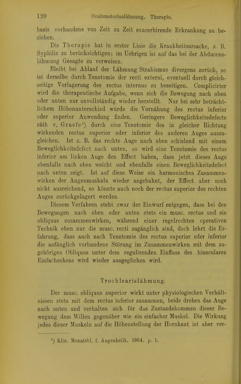basis vorhandene von Zeit zu Zeit exacerbirende Erkrankung zu be- ziehen. Die Therapie hat in erster Linie die Krankheitsursache, z. B. Syphilis zu berücksichtigen; im üebrigen ist auf das bei der Abducens- läInnung Gesagte zu verweisen. Bleibt bei Ablauf der Lähmung Strabismus divergens zurück, so ist derselbe durch Tenotomie der recti externi, eventuell durch gleich- zeitige Vorlagerung des rectus internus zu beseitigen. Complicirter wird die therapeutische Aufgabe, wenn sich die Bewegung nach oben oder unten nur unvollständig wieder herstellt. Nur bei sehr beträcht- lichem Höhenunterschied würde die Vornähung des rectus inferior oder superior Anwendung finden. Geringere Beweglichkeitsdefecte räth v. Graefe1) durch eine Tenotomie des in gleicher Richtung wirkenden rectus superior oder inferior des anderen Auges auszu- gleichen. Ist z. B. das rechte Auge nach oben schielend mit einem Beweglichkeitsdcfcct nach unten, so wird eine Tenotomie des rectus inferior am linken Auge den Effect haben, dass jetzt dieses Auge ebenfalls nach oben weicht und ebenfalls einen Beweglichkeitsdefect nach unten zeigt. Ist auf diese Weise ein harmonisches Zusammen- wirken der Augenmuskeln wieder angebahnt, der Effect aber noch nicht ausreichend, so könnte auch noch der rectus superior des rechten Auges zurückgelagert werden. Diesem Verfahren steht zwar der Einwurf entgegen, dass bei den Bewegungen nach oben oder unten stets ein musc. rectus und ein obliquus zusammenwirken, während einer regelrechten operativen Technik eben nur die musc. recti zugänglich sind, doch lehrt die Er- fahrung, dass auch nach Tenotomie des rectus superior oder inferior die anfänglich vorhandene Störung im Zusammenwirken mit dem zu- gehörigen Obliquus unter dem regulirenden Einfluss des binocularen Einfachsehens wird wieder ausgeglichen wird. Trochlearislähmung. Der musc. obliquus superior wirkt unter physiologischen Verhält- nissen stets mit dem rectus inferior zusammen, beide drehen das Auge nach unten und verhalten sich für das Zustandekommen dieser Be- wegung dem Willen gegenüber wie ein einfacher Muskel. Die Wirkung jedes dieser Muskeln auf die Höhenstellung der Hornhaut ist aber ver- 1) Klin. Monatsbl. f. Augenheilk. 1864. p. 1.