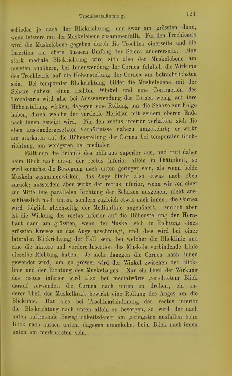 schieden je nach der Blickrichtung, und zwar am grössten dann, wenn letztere mit der Muskelebene zusammenfällt. Für den Trochlearis wird die Muskelebene gegeben durch die Trochlea einerseits und die Insertion am obern äussern Umfang der Sclera andererseits. Eine stark mediale Blickrichtung wird sich also der Muskelebene am meisten annähern, bei Innenwendung der Cornea folglich die Wirkung des Trochlearis auf die Höhenstellung der Cornea am beträchtlichsten sein. Bei temporaler Blickrichtung bildet die Muskelebene mit der Sehaxe nahezu einen rechten Winkel und eine Contraction des Trochlearis wird also bei Aussenwendung der Cornea wenig auf ihre Höhenstellung wirken, dagegen eine Rollung um die Sehaxe zur Folge haben, durch welche der verticale Meridian mit seinem oberen Ende nach innen geneigt wird. Für den rectus inferior verhalten sich die eben auseiandergesetzten Verhältnisse nahezu umgekehrt; er wirkt am stärksten auf die Höhenstellung der Cornea bei temporaler Blick- richtung, am wenigsten bei medialer. Fällt nun die Beihülfe des obliquus superior aus, und tritt daher beim Blick nach unten der rectus inferior allein in Thätigkeit, so wird zunächst die Bewegung nach unten geringer sein, als wenn beide Muskeln zusammenwirken, das Auge bleibt also etwas nach oben zurück; ausserdem aber wirkt der rectus inferior, wenn wir von einer zur Mittellinie parallelen Richtung der Sehaxen ausgehen, nicht aus- schliesslich nach unten, sondern zugleich etwas nach innen; die Cornea wird folglich gleichzeitig der Medianlinie angenähert. Endlich aber ist die Wirkung des rectus inferior auf die Höhenstellung der Horn- haut dann am grössten, wenn der Muskel sich in Richtung eines grössten Kreises an das Auge anschmiegt, und dies wird bei einer lateralen Blickrichtung der Fall sein, bei welcher die Blicklinie und eine die hintere und vordere Insertion des Muskels verbindende Linie dieselbe Richtung haben. Je mehr dagegen die Cornea nach innen gewendet wird, um so grösser wird der Winkel zwischen der Blick- linie und der Richtung des Muskelzuges. Nur ein Theil der Wirkung des rectus inferior wird also bei medialwärts gerichtetem Blick darauf verwendet, die Cornea nach unten zu drehen, ein an- derer Theil der Muskelkraft bewirkt eine Rollung des Auges um die Blicklinie. Hat also bei Trochlearislähmung der rectus inferior die Blickrichtung nach unten allein zu besorgen, so wird der nach unten auftretende Beweglichkeitsdefect am geringsten ausfallen beim Blick nach aussen unten, dagegen umgekehrt beim Blick nach innen unten am merkbarsten sein.