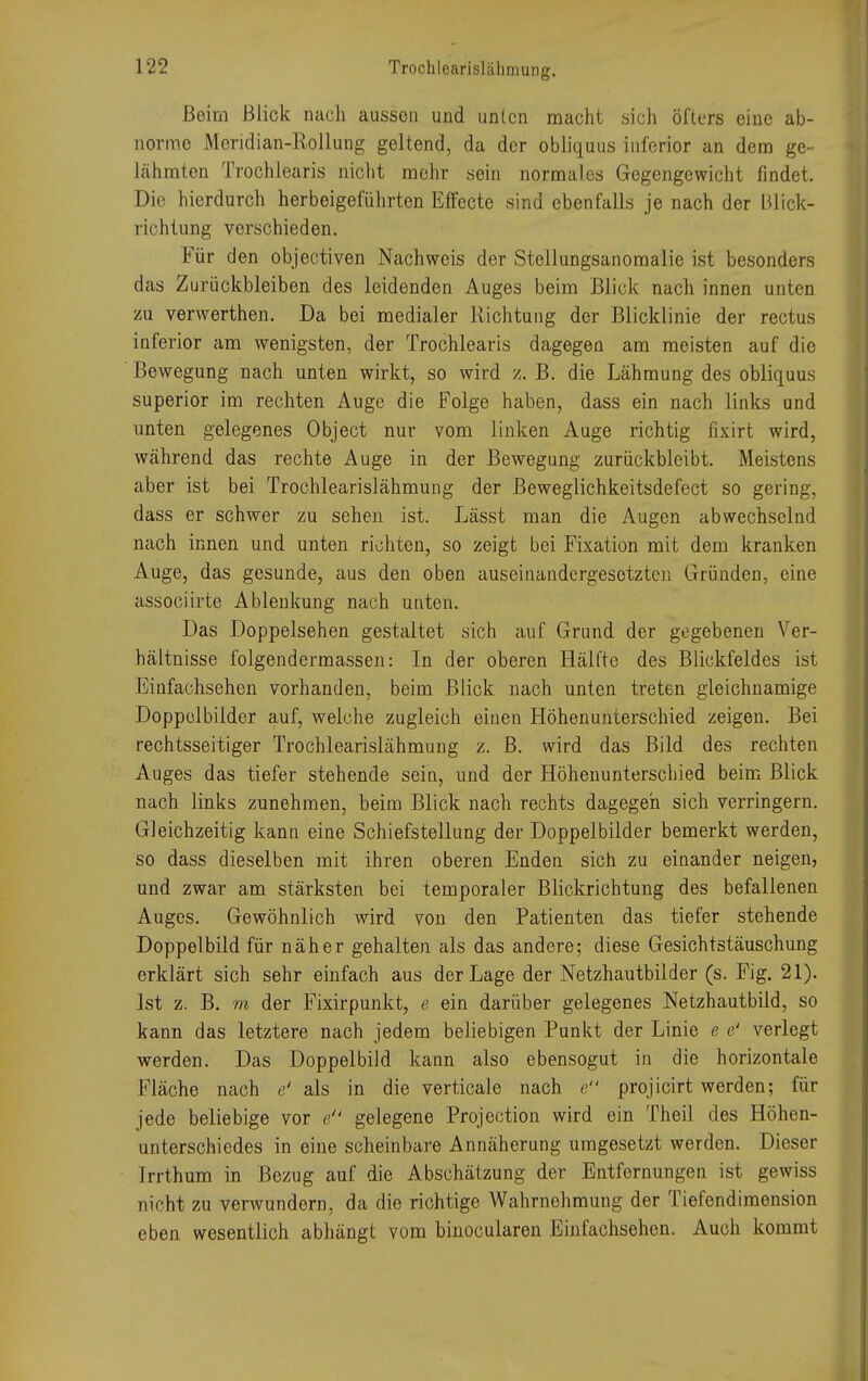 Beim Blick nach ausson und unten macht sich öfters eine ab- normo Moridian-Rollung geltend, da der obliquus inferior an dem ge- lähmten Trochlearis nicht mehr sein normales Gegengewicht findet. Die hierdurch herbeigeführten Effecte sind ebenfalls je nach der Blick- richtung verschieden. Für den objectiven Nachweis der Stellungsanomalie ist besonders das Zurückbleiben des leidenden Auges beim Blick nach innen unten zu verwerthen. Da bei medialer Richtung der Blicklinie der rectus inferior am wenigsten, der Trochlearis dagegen am meisten auf die Bewegung nach unten wirkt, so wird z. B. die Lähmung des obliquus superior im rechten Auge die Folge haben, dass ein nach links und unten gelegenes Object nur vom linken Auge richtig nxirt wird, während das rechte Auge in der Bewegung zurückbleibt. Meistens aber ist bei Trochlearislähmung der Beweglichkeitsdefect so gering, dass er schwer zu sehen ist. Lässt man die Augen abwechselnd nach innen und unten richten, so zeigt bei Fixation mit dem kranken Auge, das gesunde, aus den oben auseinandergesetzten Gründen, eine assoeiirte Ablenkung nach unten. Das Doppelsehen gestaltet sich auf Grund der gegebenen Ver- hältnisse folgendermassen: In der oberen Hälfte des Blickfeldes ist Einfachsehen vorhanden, beim Blick nach unten treten gleichnamige Doppelbilder auf, welche zugleich einen Höhenunterschied zeigen. Bei rechtsseitiger Trochlearislähmung z. B. wird das Bild des rechten Auges das tiefer stehende sein, und der Höhenunterschied beim Blick nach links zunehmen, beim Blick nach rechts dagegen sich verringern. Gleichzeitig kann eine Schiefstellung der Doppelbilder bemerkt werden, so dass dieselben mit ihren oberen Enden sich zu einander neigen, und zwar am stärksten bei temporaler Blickrichtung des befallenen Auges. Gewöhnlich wird von den Patienten das tiefer stehende Doppelbild für näher gehalten als das andere; diese Gesichtstäuschung erklärt sich sehr einfach aus der Lage der Netzhautbilder (s. Fig. 21). Ist z. B. m der Fixirpunkt, e ein darüber gelegenes Netzhautbild, so kann das letztere nach jedem beliebigen Punkt der Linie e e' verlegt werden. Das Doppelbild kann also ebensogut in die horizontale Fläche nach e' als in die verticale nach e projicirt werden; für jede beliebige vor e gelegene Projection wird ein Theil des Höhen- unterschiedes in eine scheinbare Annäherung umgesetzt werden. Dieser Irrthum in Bezug auf die Abschätzung der Entfernungen ist gewiss nicht zu verwundern, da die richtige Wahrnehmung der Tiefendimension eben wesentlich abhängt vom binocularen Einfachsehen. Auch kommt