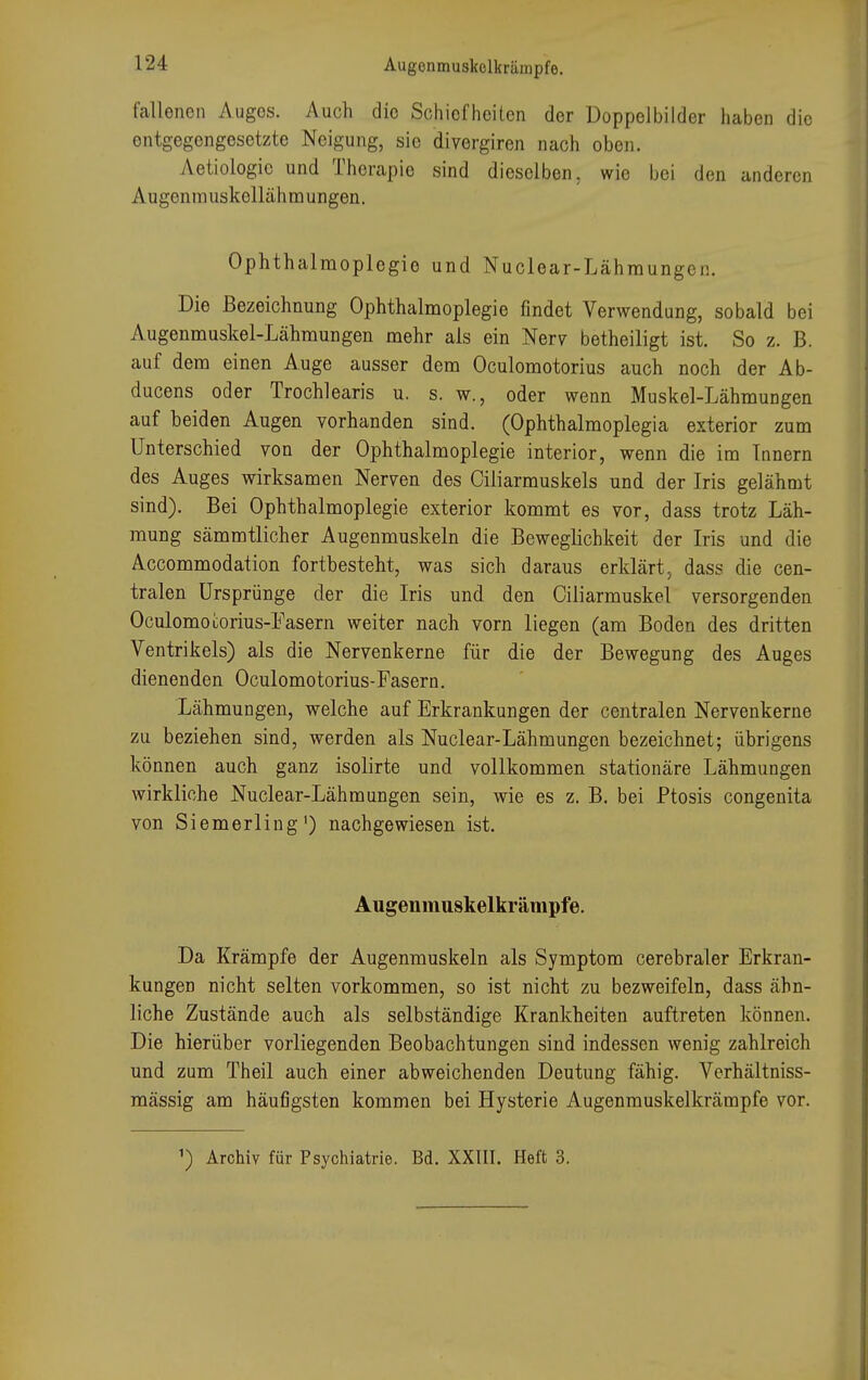 fallenen Auges. Auch die Schiefheiten der Doppelbilder haben die entgegengesetzte Neigung, sie divergiren nach oben. Aetiologic und Therapie sind dieselben, wie bei den anderen Augenmuskollähmungen. Ophthalmoplegie und Nuclear-Lähraungcn. Die Bezeichnung Ophthalmoplegie findet Verwendung, sobald bei Augenmuskel-Lähmungen mehr als ein Nerv betheiligt ist. So z. B. auf dem einen Auge ausser dem Oculomotorius auch noch der Ab- ducens oder Trochlearis u. s. w., oder wenn Muskel-Lähmungen auf beiden Augen vorhanden sind. (Ophthalmoplegia exterior zum Unterschied von der Ophthalmoplegie interior, wenn die im Innern des Auges wirksamen Nerven des Ciliarmuskels und der Iris gelähmt sind). Bei Ophthalmoplegie exterior kommt es vor, dass trotz Läh- mung sämmtlicher Augenmuskeln die Beweglichkeit der Iris und die Accommodation fortbesteht, was sich daraus erklärt, dass die cen- tralen Ursprünge der die Iris und den Ciliarmuskel versorgenden Oculomooorius-Fasern weiter nach vorn liegen (am Boden des dritten Ventrikels) als die Nervenkerne für die der Bewegung des Auges dienenden Oculomotorius-Fasern. Lähmungen, welche auf Erkrankungen der centralen Nervenkerne zu beziehen sind, werden als Nuclear-Lähmungen bezeichnet; übrigens können auch ganz isolirte und vollkommen stationäre Lähmungen wirkliche Nuclear-Lähmungen sein, wie es z. B. bei Ptosis congenita von Siemerling1) nachgewiesen ist. Augenmuskelkrämpfe. Da Krämpfe der Augenmuskeln als Symptom cerebraler Erkran- kungen nicht selten vorkommen, so ist nicht zu bezweifeln, dass ähn- liche Zustände auch als selbständige Krankheiten auftreten können. Die hierüber vorliegenden Beobachtungen sind indessen wenig zahlreich und zum Theil auch einer abweichenden Deutung fähig. Verhältniss- mässig am häufigsten kommen bei Hysterie Augenmuskelkrämpfe vor. ') Archiv für Psychiatrie. Bd. XXIII. Heft 3.