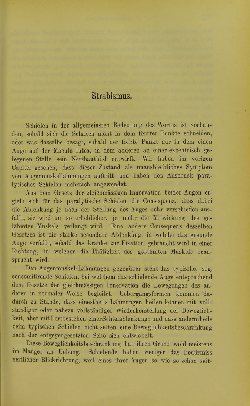 Strabismus. Schielen in der allgemeinsten Bedeutung des Wortes ist vorhan- den, sobald sich die Sehaxen nicht in dem fixirten Punkte schneiden, oder was dasselbe besagt, sobald der fixirte Punkt nur in dem einen Auge auf der Macula lutea, in dem anderen an einer excentrisch ge- legenen Stelle sein Netzhautbild entwirft. Wir haben im vorigen Capitel gesehen, dass dieser Zustand als unausbleibliches Symptom von Augenmuskellähmungen auftritt und haben den Ausdruck para- lytisches Schielen mehrfach angewendet. Aus dem Gesetz der gleichmässigen Innervation beider Augen er- giebt sich für das paralytische Schielen die Consequenz, dass dabei die Ablenkung je nach der Stellung des Auges sehr verschieden aus- fällt, sie wird um so erheblicher, je mehr die Mitwirkung des ge- lähmten Muskels verlangt wird. Eine andere Consequenz desselben Gesetzes ist die starke secundäre Ablenkung, in welche das gesunde Auge verfällt, sobald das kranke zur Fixation gebraucht wird in einer Richtung, in welcher die Thätigkeit des gelähmten Muskels bean- sprucht wird. Den Augenmuskel-Lähmungen gegenüber steht das typische, sog. concomitirende Schielen, bei welchem das schielende Auge entsprechend dem Gesetze der gleichmässigen Innervation die Bewegungen des an- deren in normaler Weise begleitet. Uebergangsformen kommen da- durch zu Stande, dass einestheils Lähmungen heilen können mit voll- ständiger oder nahezu vollständiger Wiederherstellung der Beweglich- keit, aber mit Fortbestehen einer Schielablenkung; und dass anderntheils beim typischen Schielen nicht selten eine Beweglichkeitsbeschränkung nach der entgegengesetzten Seite sich entwickelt. Diese Beweglichkeitsbeschränkung hat ihren Grund wohl meistens im Mangel an Uebung. Schielende haben weniger das Bedürfniss seitlicher Blickrichtung, weil eines ihrer Augen so wie so schon seit-
