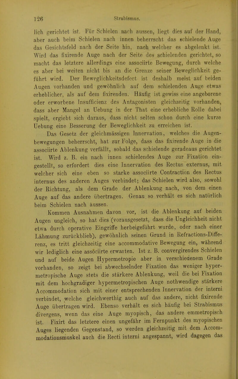 lieh gerichtet ist. Für Schielen nach aussen, liegt dies auf der Hand, aber auch beim Schielen nach innen beherrscht das schielende Auge das Gesichtsfeld nach der Seite hin, nach welcher es abgelenkt ist. Wird das fixirende Auge nach der Seite des schielenden gerichtet, so macht das letztere allerdings eine assoeiirte Bewegung, durcli weiche es aber bei weiten nicht bis an die Grenze seiner Beweglichkeit ge- führt wird. Der Beweglichkeitsdefcct ist deshalb meist auf beiden Augen vorhanden und gewöhnlich auf dem schielenden Aiige etwas erheblicher, als auf dem fixirendon. Häufig ist gewiss eine angeborene oder erworbene Insuffizienz des Antagonisten gleichzeitig vorhanden, dass aber Mangel an Uebung in der That eine erhebliche Rolle dabei spielt, ergiebt sich daraus, dass nicht selten schon durch eine kurze Uebung eine Besserung der Beweglichkeit zu erreichen ist. Das Gesetz der gleichmässigen Innervation, welches die Augen- bewegungen beherrscht, hat zur Folge, dass das fixirende Auge in die assoeiirte Ablenkung verfällt, sobald das schielende geradeaus gerichtet ist. Wird z. B. ein nach innen schielendes Auge zur Fixation ein- gestellt, so erfordert dies eine Innervation des Rectus externus, mit welcher sich eine eben so starke assoeiirte Contraction des Rectus internus des anderen Auges verbindet; das Schielen wird also, sowohl der Richtung, als dem Grade der Ablenkung nach, von dem einen Auge auf das andere übertragen. Genau, so verhält es sich natürlich beim Schielen nach aussen. Kommen Ausnahmen davon vor, ist die Ablenkung auf beiden Augen ungleich, so hat dies (vorausgesetzt, dass die Ungleichheit nicht etwa durch operative Eingriffe herbeigeführt wurde, oder nach einer Lähmung zurückblieb), gewöhnlich seinen Grund in Refractions-Diffe- renz, es tritt gleichzeitig eine aecommodative Bewegung ein, während wir lediglich eine assöciirte erwaiten. Ist z. B. convergirendes Schielen und auf beide Augen Hypermetropie aber in verschiedenem Grade vorhanden, so zeigt bei abwechselnder Fixation das weniger hyper- metropische Auge stets die stärkere Ablenkung, weil die bei Fixation mit dem hochgradiger hypermetropischen Auge nothwendige stärkere Accommodation sich mit einer entsprechenden Innervation der interni verbindet, welche gleichwerthig auch auf das andere, nicht fixirende Auge übertragen wird. Ebenso verhält es sich häufig bei Strabismus divergens, wenn das eine Auge myopisch, das andere emmetropisch ist. Fixirt das letztere einen ungefähr im Fernpunkt des myopischen Auges liegenden Gegenstand, so werden gleichzeitig mit dem Accom- modationsmuskel auch die Recti interni angespannt, wird dagegen das