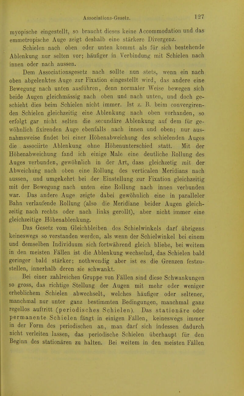 Assooiations-Gosetz. myopische eingestellt, so braucht dieses keine Accommodation und das emmotropische Augo zeigt deshalb eine stärkere Divergenz. Schielen nach oben oder unten kommt als für sich bestehende Ablenkung nur selten vor; häufiger in Verbindung mit Schielen nach innen oder nach aussen. Dem Associationsgesetz nach sollte nun stets, wenn ein nach oben abgelenktes Auge zur Fixation eingestellt wird, das andere eine Bewegung nach unten ausführen, denn normaler Weise bewegen sich beide Augen gleichmässig nach oben und nach unten, und doch ge- schieht dies beim Schielen nicht immer. Ist z. B. beim convergiren- den Schielen gleichzeitig eine Ablenkung nach oben vorhanden, so erfolgt gar nicht selten die secundäre Ablenkung auf dem für ge- wöhnlich fixirenden Auge ebenfalls nach innen und oben; nur aus- nahmsweise findet bei einer Höhenabweichung des schielenden Auges die assoeiirte Ablenkung ohne Höhenunterschied statt. Mit der Höhenabweichung fand ich einige Male eine deutliche Rollung des Auges verbunden, gewöhnlich in der Art, dass gleichzetig mit der Abweichung nach oben eine Rollung des verticalen Meridians nach aussen, und umgekehrt bei der Einstellung zur Fixation gleichzeitig mit der Bewegung nach unten eine Rollung nach innen verbunden war. Das andere Auge zeigte dabei gewöhnlich eine in paralleler Bahn verlaufende Rollung (also die Meridiane beider Augen gleich- zeitig nach rechts oder nach links gerollt), aber nicht immer eine gleichzeitige Höhenablenkung. Das Gesetz vom Gleichbleiben des Schielwinkels darf übrigens keineswegs so verstanden werden, als wenn der Schielwinkel bei einem und demselben Individuum sich fortwährend gleich bliebe, bei weitem in den meisten Fällen ist die Ablenkung wechselnd, das Schielen bald geringer bald stärker; nothwendig aber ist es die Grenzen festzu- stellen, innerhalb deren sie schwankt. Bei einer zahlreichen Gruppe von Fällen sind diese Schwankungen so gross, das richtige Stellung der Augen mit mehr oder weniger erheblichem Schielen abwechselt, welches häufiger oder seltener, manchmal nur unter ganz bestimmten Bedingungen, manchmal ganz regellos auftritt (periodisches Schielen). Das stationäre oder permanente Schielen fängt in einigen Fällen, keineswegs immer in der Form des periodischen an, man darf sich indessen dadurch nicht verleiten lassen, das periodische Schielen überhaupt für den Beginn des stationären zu halten. Bei weitem in den meisten Fällen