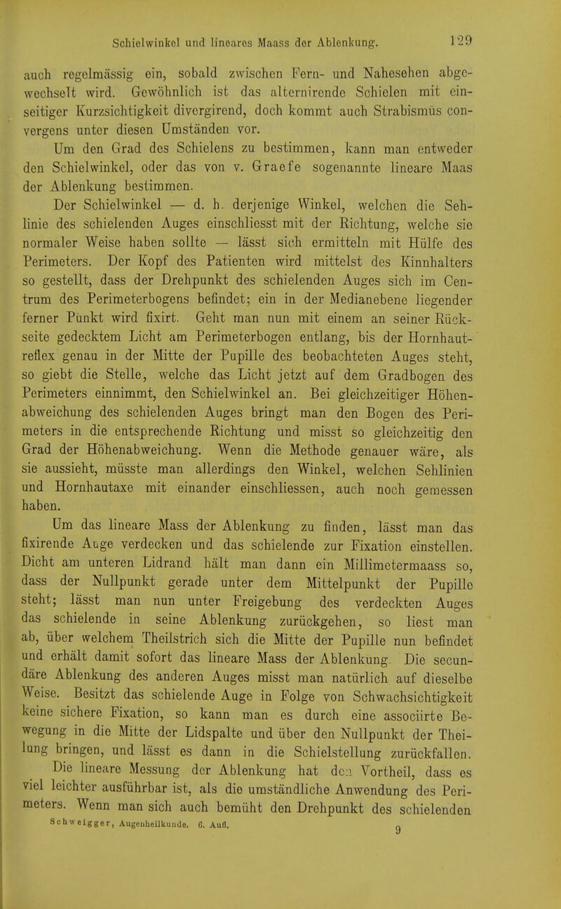 Schiolwinkol und linoaros Maass der Ablenkung. auch regelmässig ein, sobald zwischen Fern- und Nahesehen abge- wechselt wird. Gewöhnlich ist das alternircnde Schielen mit ein- seitiger Kurzsichtigkeit divergirend, doch kommt auch Strabismus con- vergens unter diesen Umständen vor. Um den Grad des Schielens zu bestimmen, kann man entweder den Schielwinkel, oder das von v. Graefe sogenannte lineare Maas der Ablenkung bestimmen. Der Schiel winkel — d. h. derjenige Winkel, welchen die Seh- linie des schielenden Auges einschliesst mit der Richtung, welche sie normaler Weise haben sollte — lässt sich ermitteln mit Hülfe des Perimeters. Der Kopf des Patienten wird mittelst des Kinnhalters so gestellt, dass der Drehpunkt des schielenden Auges sich im Cen- trum des Perimeterbogens befindet; ein in der Medianebene liegender ferner Punkt wird fixirt. Geht man nun mit einem an seiner Rück- seite gedecktem Licht am Perimeterbogen entlang, bis der Hornhaut- reflex genau in der Mitte der Pupille des beobachteten Auges steht, so giebt die Stelle, welche das Licht jetzt auf dem Gradbogen des Perimeters einnimmt, den Schielwinkel an. Bei gleichzeitiger Höhen- abweichung des schielenden Auges bringt man den Bogen des Peri- meters in die entsprechende Richtung und misst so gleichzeitig den Grad der Höhenabweichung. Wenn die Methode genauer wäre, als sie aussieht, müsste man allerdings den Winkel, welchen Sehlinien und Hornhautaxe mit einander einschliessen, auch noch geraessen haben. Um das lineare Mass der Ablenkung zu finden, lässt man das fixirende Aiige verdecken und das schielende zur Fixation einstellen. Dicht am unteren Lidrand hält man dann ein Millimetermaass so, dass der Nullpunkt gerade unter dem Mittelpunkt der Pupille steht; lässt man nun unter Freigebung des verdeckten Auges das schielende in seine Ablenkung zurückgehen, so liest man ab, über welchem Theilstrich sich die Mitte der Pupille nun befindet und erhält damit sofort das lineare Mass der Ablenkung. Die secun- däre Ablenkung des anderen Auges misst man natürlich auf dieselbe Weise. Besitzt das schielende Auge in Folge von Schwachsichtigkeit keine sichere Fixation, so kann man es durch eine assoeiirte Be- wegung in die Mitte der Lidspalte und über den Nullpunkt der Thei- lung bringen, und lässt es dann in die Schielstellung zurückfallen. Die lineare Messung der Ablenkung hat den Vortheil, dass es viel leichter ausführbar ist, als die umständliche Anwendung des Peri- meters. Wenn man sich auch bemüht den Drehpunkt des schielenden öchweigger, Augenheilkunde. G. Aufl. n