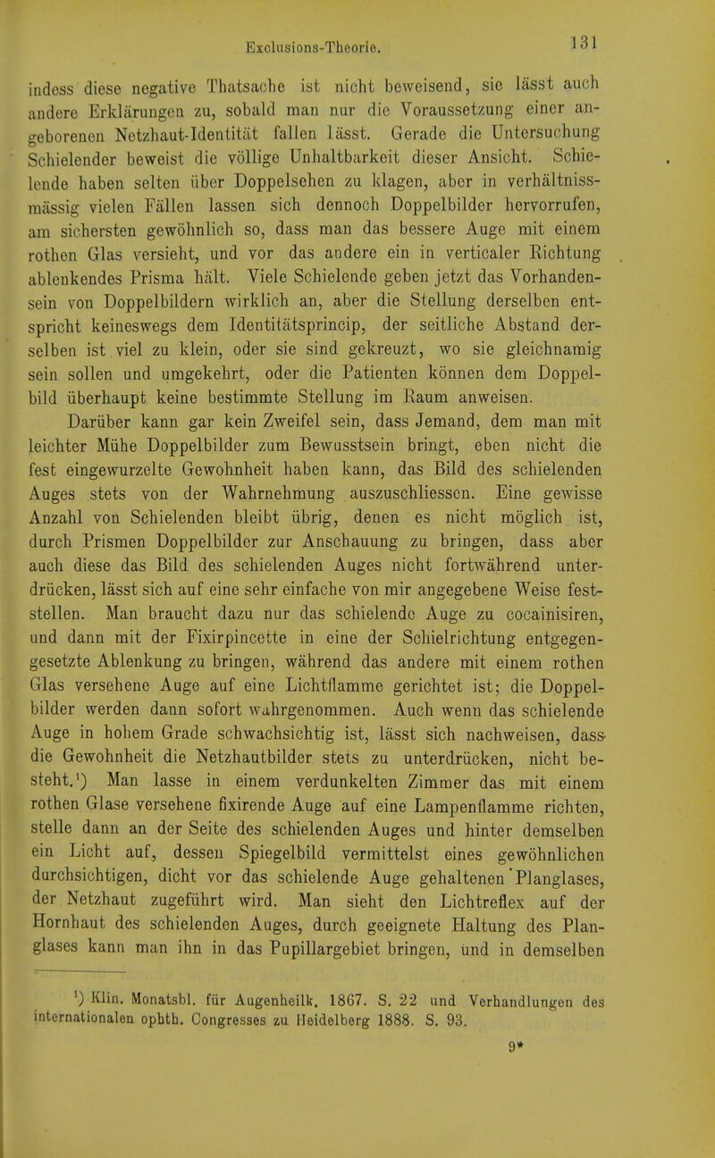 indess diese negative Thatsache ist nicht beweisend, sio lässt auch andere Erklärungen zu, sobald man nur die Voraussetzung einer an- geborenen Netzhaut-Identität fallen lässt. Gerade die Untersuchung Schielender beweist die völlige Unhaltbarkeit dieser Ansicht. Schie- lende haben selten über Doppeischen zu Idagen, aber in verhältniss- raässig vielen Fällen lassen sich dennoch Doppelbilder hervorrufen, am sichersten gewöhnlich so, dass man das bessere Auge mit einem rothen Glas versieht, und vor das andere ein in verticaler Richtung ablenkendes Prisma hält. Viele Schielende geben jetzt das Vorhanden- sein von Doppelbildern wirklich an, aber die Stellung derselben ent- spricht keineswegs dem Identitätsprincip, der seitliche Abstand der- selben ist viel zu klein, oder sie sind gekreuzt, wo sie gleichnamig sein sollen und umgekehrt, oder die Patienten können dem Doppel- bild überhaupt keine bestimmte Stellung im Raum anweisen. Darüber kann gar kein Zweifel sein, dass Jemand, dem man mit leichter Mühe Doppelbilder zum Bewusstsein bringt, eben nicht die fest eingewurzelte Gewohnheit haben kann, das Bild des schielenden Auges stets von der Wahrnehmung auszuschliessen. Eine gewisse Anzahl von Schielenden bleibt übrig, denen es nicht möglich ist, durch Prismen Doppelbilder zur Anschauung zu bringen, dass aber auch diese das Bild des schielenden Auges nicht fortwährend unter- drücken, lässt sich auf eine sehr einfache von mir angegebene Weise fest- stellen. Man braucht dazu nur das schielende Auge zu cocainisiren, und dann mit der Fixirpincette in eine der Schielrichtung entgegen- gesetzte Ablenkung zu bringen, während das andere mit einem rothen Glas versehene Auge auf eine Lichtflamme gerichtet ist; die Doppel- bilder werden dann sofort wahrgenommen. Auch wenn das schielende Auge in hohem Grade schwachsichtig ist, lässt sich nachweisen, dass- die Gewohnheit die Netzhautbilder stets zu unterdrücken, nicht be- steht.1) Man lasse in einem verdunkelten Zimmer das mit einem rothen Glase versehene fixirende Auge auf eine Lampenfiamme richten, stelle dann an der Seite des schielenden Auges und hinter demselben ein Licht auf, dessen Spiegelbild vermittelst eines gewöhnlichen durchsichtigen, dicht vor das schielende Auge gehaltenen'Planglases, der Netzhaut zugeführt wird. Man sieht den Lichtreflex auf der Hornhaut des schielenden Auges, durch geeignete Haltung des Plan- glases kann man ihn in das Pupillarge biet bringen, und in demselben ') Klin. Monatsbl. für Augenheilk. 1867. S. 22 und Verhandlungen des internationalen ophth. Congresses zu Heidelberg 1888. S. 93. 9*