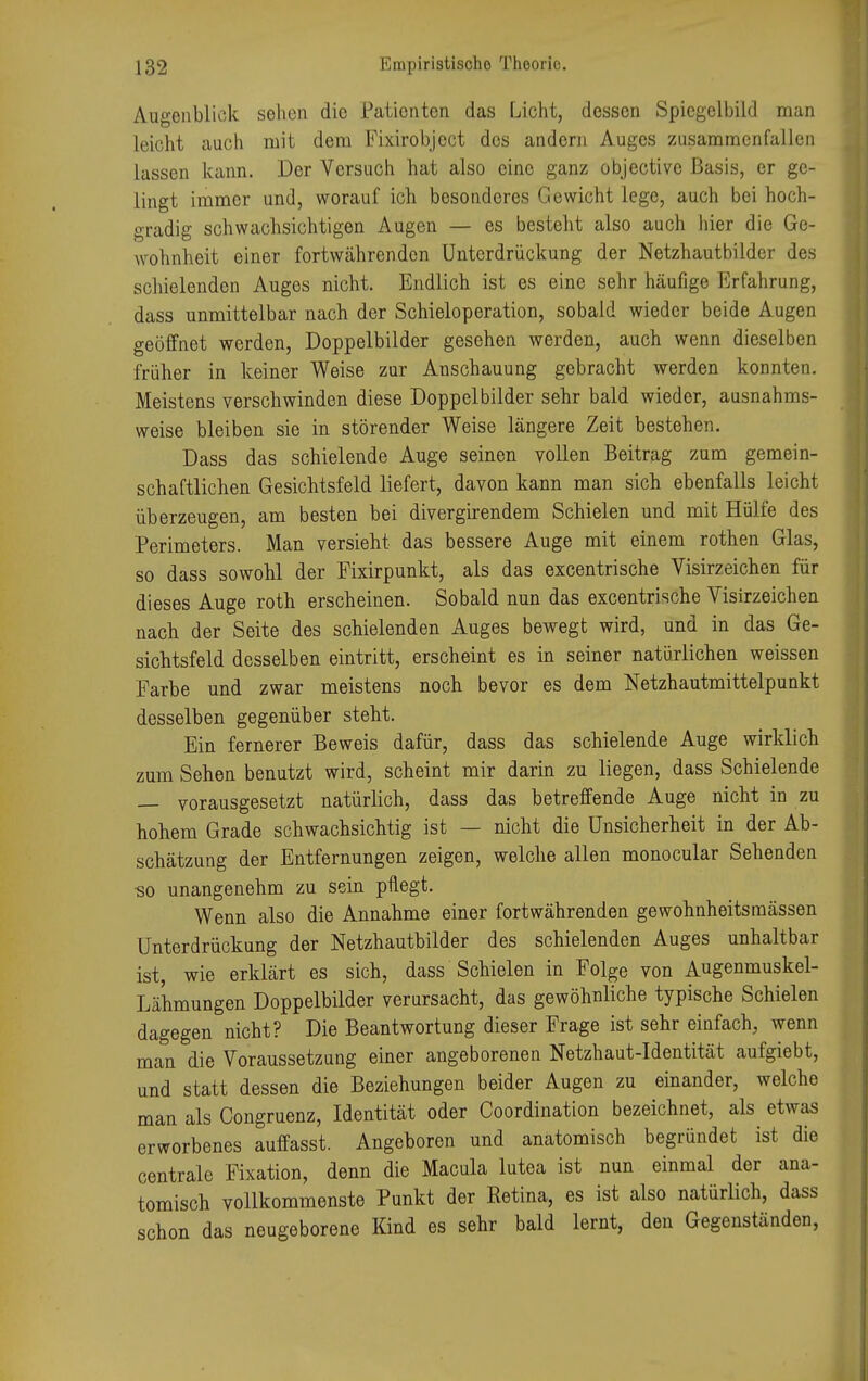 Augenblick sehen die Pationten das Licht, dessen Spiegelbild man leicht auch mit dem Fixirobjcct des andern Auges zusammenfallen lassen kann. Der Versuch hat also eine ganz objective Basis, er ge- lingt immer und, worauf ich besonderes Gewicht lege, auch bei hoch- gradig schwachsichtigen Augen — es besteht also auch hier die Ge- wohnheit einer fortwährenden Unterdrückung der Netzhautbilder des schielenden Auges nicht. Endlich ist es eine sehr häufige Erfahrung, dass unmittelbar nach der Schieloperation, sobald wieder beide Augen geöffnet werden, Doppelbilder gesehen werden, auch wenn dieselben früher in keiner Weise zur Anschauung gebracht werden konnten. Meistens verschwinden diese Doppelbilder sehr bald wieder, ausnahms- weise bleiben sie in störender Weise längere Zeit bestehen. Dass das schielende Auge seinen vollen Beitrag zum gemein- schaftlichen Gesichtsfeld liefert, davon kann man sich ebenfalls leicht überzeugen, am besten bei divergirendem Schielen und mit Hülfe des Perimeters. Man versieht das bessere Auge mit einem rothen Glas, so dass sowohl der Fixirpunkt, als das excentrische Visirzeichen für dieses Auge roth erscheinen. Sobald nun das excentrische Visirzeichen nach der Seite des schielenden Auges bewegt wird, und in das Ge- sichtsfeld desselben eintritt, erscheint es in seiner natürlichen weissen Farbe und zwar meistens noch bevor es dem Netzhautmittelpunkt desselben gegenüber steht. Ein fernerer Beweis dafür, dass das schielende Auge wirklich zum Sehen benutzt wird, scheint mir darin zu liegen, dass Schielende — vorausgesetzt natürlich, dass das betreffende Auge nicht in zu hohem Grade schwachsichtig ist — nicht die Unsicherheit in der Ab- schätzung der Entfernungen zeigen, welche allen monocular Sehenden so unangenehm zu sein pflegt. Wenn also die Annahme einer fortwährenden gewohnheitsraässen Unterdrückung der Netzhautbilder des schielenden Auges unhaltbar ist, wie erklärt es sich, dass Schielen in Folge von Augenmuskel- Lähmungen Doppelbilder verursacht, das gewöhnliche typische Schielen dagegen nicht? Die Beantwortung dieser Frage ist sehr einfach, wenn man die Voraussetzung einer angeborenen Netzhaut-Identität aufgiebt, und statt dessen die Beziehungen beider Augen zu einander, welche man als Congruenz, Identität oder Coordination bezeichnet, als etwas erworbenes auffasst. Angeboren und anatomisch begründet ist die centrale Fixation, denn die Macula lutea ist nun einmal der ana- tomisch vollkommenste Punkt der Retina, es ist also natürlich, dass schon das neugeborene Kind es sehr bald lernt, den Gegenständen,