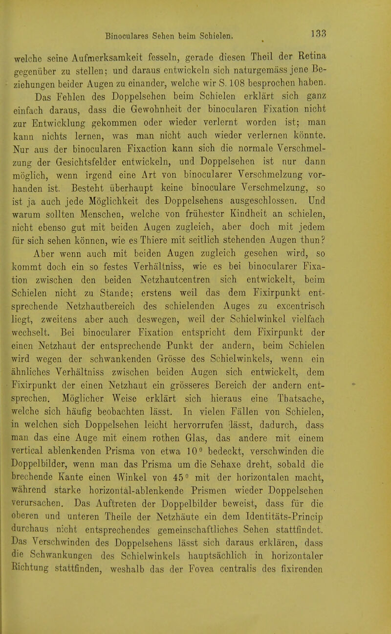 welche seine Aufmerksamkeit fossoln, gcrado diosen Theil der Retina gegenüber zu stellen; und daraus entwickeln sich naturgemäss jene Be- ziehungen beider Augen zu einander, welche wir S. 108 besprochen haben. Das Fehlen des Doppelsehen beim Schielen erklärt sich ganz einfach daraus, dass die Gewohnheit der binocularen Fixation nicht zur Entwicklung gekommen oder wieder verlernt worden ist; man kann nichts lernen, was man nicht auch wieder verlernen könnte. Nur aus der binocularen Fixaction kann sich die normale Verschmel- zung der Gesichtsfelder entwickeln, und Doppelsehen ist nur dann möglich, wenn irgend eine Art von binocularer Verschmelzung vor- handen ist. Besteht überhaupt keine binoculare Verschmelzung, so ist ja auch jede Möglichkeit des Doppelsehens ausgeschlossen. Und warum sollten Menschen, welche von frühester Kindheit an schielen, nicht ebenso gut mit beiden Augen zugleich, aber doch mit jedem für sich sehen können, wie es Thiere mit seitlich stehenden Augen thun? Aber wenn auch mit beiden Augen zugleich gesehen wird, so kommt doch ein so festes Verhältniss, wie es bei binocularer Fixa- tion zwischen den beiden Netzhautcentren sich entwickelt, beim Schielen nicht zu Stande; erstens weil das dem Fixirpunkt ent- sprechende Netzhautbereich des schielenden Auges zu excentrisch liegt, zweitens aber auch deswegen, weil der Schielwinkel vielfach wechselt. Bei binocularer Fixation entspricht dem Fixirpunkt der einen Netzhaut der entsprechende Punkt der andern, beim Schielen wird wegen der schwankenden Grösse des Schielwinkels, wenn ein ähnliches Verhältniss zwischen beiden Augen sich entwickelt, dem Fixirpunkt der einen Netzhaut ein grösseres Bereich der andern ent- sprechen. Möglicher Weise erklärt sich hieraus eine Tbatsache, welche sich häufig beobachten lässt. In vielen Fällen von Schielen, in welchen sich Doppelsehen leicht hervorrufen [lässt, dadurch, dass man das eine Auge mit einem rothen Glas, das andere mit einem vertical ablenkenden Prisma von etwa 10° bedeckt, verschwinden die Doppelbilder, wenn man das Prisma um die Sehaxe dreht, sobald die brechende Kante einen Winkel von 45° mit der horizontalen macht, während starke horizontäl-ablenkende Prismen wieder Doppelsehen verursachen. Das Auftreten der Doppelbilder beweist, dass für die oberen und unteren Theile der Netzhäute ein dem Identitäts-Princip durchaus nicht entsprechendes gemeinschaftliches Sehen stattfindet. Das Verschwinden des Doppelsehens lässt sich daraus erklären, dass die Schwankungen des Schielwinkels hauptsächlich in horizontaler Richtung stattfinden, weshalb das der Fovea centralis des fixirenden