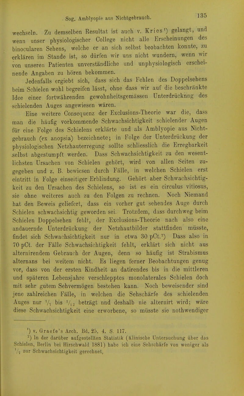 wechseln. Zu demsolben Resultat ist auch v. Kries') gelangt, und wenn unser physiologischer College nicht alle Erscheinungen des binocularen Sehens, welche er an sich selbst beobachten konnte, zu erklären im Stande ist, so dürfen wir uns nicht wundern, wenn wir von unseren Patienten unverständliche und unphysiologisch erschei- nende Angaben zu hören bekommen. Jedenfalls ergiebt sich, dass sich das Fehlen des Doppelsehens beim Schielen wohl begreifen lässt, ohne dass wir auf die beschränkte Idee einer fortwährenden gewohnheitsgemässen Unterdrückung des schielenden Auges angewiesen wären. Eine weitere Consequenz der Exclusions-Theorie war die, dass man die häufig vorkommende Schwachsichtigkeit schielender Augen für eine Folge des Schielens erklärte und als Amblyopie aus Nicht- gebrauch (ex anopsia) bezeichnete; in Folge der Unterdrückung der physiologischen Netzhauterregung sollte schliesslich die Erregbarkeit selbst abgestumpft werden. Dass Schwachsichtigkeit zu den wesent- lichsten Ursachen von Schielen gehört, wird von allen Seiten zu- gegeben und z. B. bewiesen durch Fälle, in welchen Schielen erst eintritt in Folge einseitiger Erblindung. Gehört aber Schwachsichtig- keit zu den Ursachen des Schielens, so ist es ein circulus vitiosus, sie ohne weiteres auch zu den Folgen zu rechnen. Noch Niemand hat den Beweis geliefert, dass ein vorher gut sehendes Auge durch Schielen schwachsichtig geworden sei. Trotzdem, dass durchweg beim Schielen Doppelsehen fehlt, der Exclusions-Theorie nach also eine andauernde Unterdrückung der Netzhautbilder stattfinden müsste, findet sich Schwachsichtigkeit nur in etwa 30 pOt.2) Dass also in 70pCt. der Fälle Schwachsichtigkeit fehlt, erklärt sich nicht aus alternirendem Gebrauch der Augen, denn so häufig ist Strabismus alternans bei weitem nicht. Es liegen ferner Beobachtungen genug vor, dass von der ersten Kindheit au datirendes bis in die mittleren und späteren Lebensjahre verschlepptes monolaterales Schielen doch mit sehr gutem Sehvermögen bestehen kann. Noch beweisender sind jene zahlreichen Fälle, in welchen die Sehschärfe des schielenden Auges nur Vi bis V12 beträgt und deshalb nie alternirt wird; wäre diese Schwachsichtigkeit eine erworbene, so müsste sie nothwendiger ') v. Gracfe's Arch. Bd. 25. 4. S. 117. 2) In der darüber aufgestellten Statistik (Klinische Untersuchung über das Schielen, Borlin bei Hirschwald 1881) habe ich eine Sehschärfe von weniger als 7, zur Schwachsichtigkoit gerechnet,