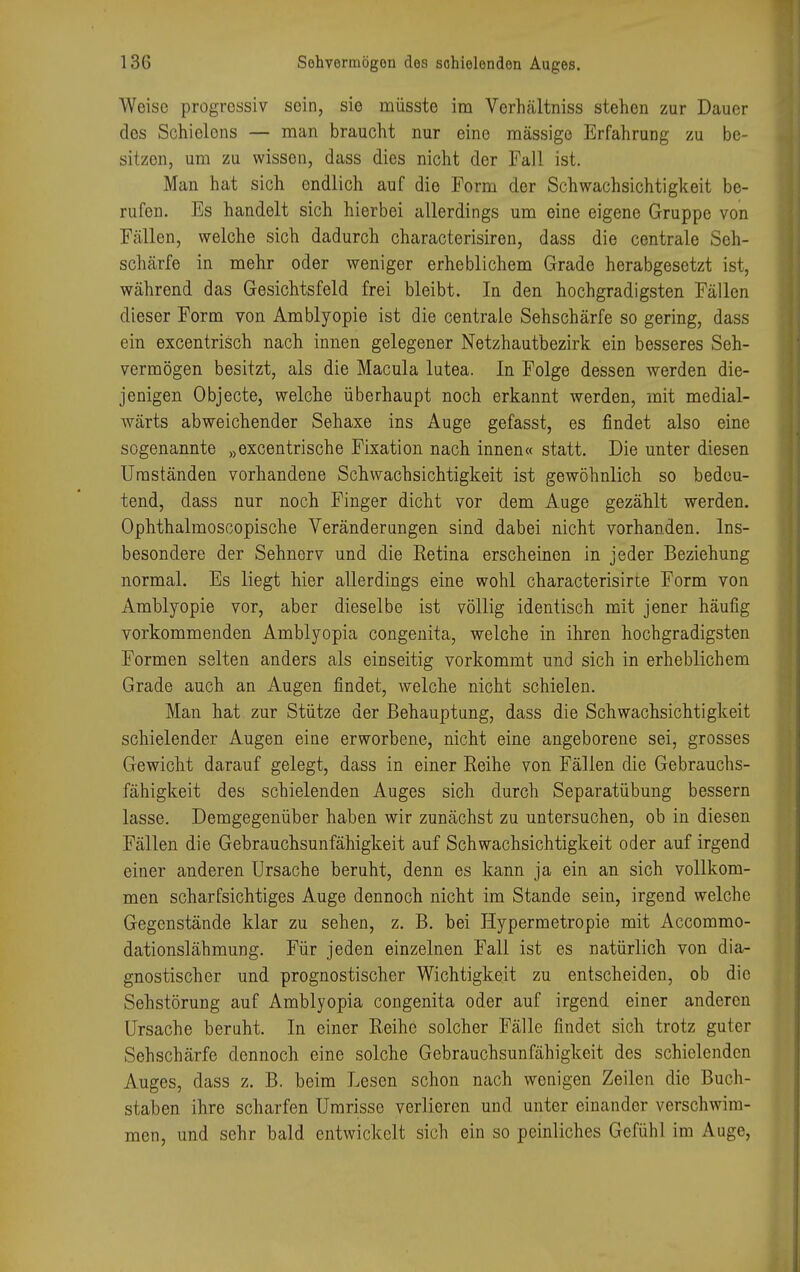 Woisc progressiv sein, sie müsste im Verhältniss stehen zur Dauer des Schiolons — man braucht nur eine massige Erfahrung zu be- sitzen, um zu wissen, dass dies nicht der Fall ist. Man hat sich endlich auf die Form der Schwachsichtigkeit be- rufen. Es handelt sich hierbei allerdings um eine eigene Gruppe von Fällen, welche sich dadurch characterisiren, dass die centrale Seh- schärfe in mehr oder weniger erheblichem Grade herabgesetzt ist, während das Gesichtsfeld frei bleibt. In den hochgradigsten Fällen dieser Form von Amblyopie ist die centrale Sehschärfe so gering, dass ein excentrisch nach innen gelegener Netzhautbezirk ein besseres Seh- vermögen besitzt, als die Macula lutea. In Folge dessen werden die- jenigen Objecte, welche überhaupt noch erkannt werden, mit medial- wärts abweichender Sehaxe ins Auge gefasst, es findet also eine sogenannte »excentrische Fixation nach innen« statt. Die unter diesen Umständen vorhandene Schwachsichtigkeit ist gewöhnlich so bedeu- tend, dass nur noch Finger dicht vor dem Auge gezählt werden. Ophthalmoscopische Veränderungen sind dabei nicht vorhanden. Ins- besondere der Sehnerv und die Retina erscheinen in jeder Beziehung normal. Es liegt hier allerdings eine wohl characterisirte Form von Amblyopie vor, aber dieselbe ist völlig identisch mit jener häufig vorkommenden Amblyopia congenita, welche in ihren hochgradigsten Formen selten anders als einseitig vorkommt und sich in erheblichem Grade auch an Augen findet, welche nicht schielen. Man hat zur Stütze der Behauptung, dass die Schwachsichtigkeit schielender Augen eine erworbene, nicht eine angeborene sei, grosses Gewicht darauf gelegt, dass in einer Reihe von Fällen die Gebrauchs- fähigkeit des schielenden Auges sich durch Separatübung bessern lasse. Demgegenüber haben wir zunächst zu untersuchen, ob in diesen Fällen die Gebrauchsunfähigkeit auf Schwachsichtigkeit oder auf irgend einer anderen Ursache beruht, denn es kann ja ein an sich vollkom- men scharfsichtiges Auge dennoch nicht im Stande sein, irgend welche Gegenstände klar zu sehen, z. B. bei Hypermetropie mit Accommo- dationslähmung. Für jeden einzelnen Fall ist es natürlich von dia- gnostischer und prognostischer Wichtigkeit zu entscheiden, ob die Sehstörung auf Amblyopia congenita oder auf irgend einer anderen Ursache beruht. In einer Reihe solcher Fälle findet sich trotz guter Sehschärfe dennoch eine solche Gebrauchsunfähigkeit des schielenden Auges, dass z. B. beim Lesen schon nach wenigen Zeilen die Buch- staben ihre scharfen Umrisse verlieren und unter einander verschwim- men, und sehr bald entwickelt sich ein so peinliches Gefühl im Auge,