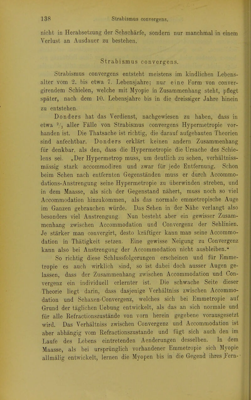 nicht in Herabsetzung der Sehschärfe, sondern nur manchmal in einem Verlust an Ausdauer zu bestehen. Strabismus convergens. Strabismus convergens entsteht meistens im kindlichen Lebens- alter vom 2. bis etwa 7. Lebensjahre; nur eine Form von conver- girendem Schielen, welche mit Myopie in Zusammenhang steht, pflegt später, nach dem 10. Lebensjahre bis in die dreissiger Jahre hinein zu entstehen. Donders hat das Verdienst, nachgewiesen zu haben, dass in etwa % aUer Fälle von Strabismus convergens Hypermetropie vor- handen ist. Die Thatsache ist richtig, die darauf aufgebauten Theorien sind anfechtbar. Donders erklärt keinen andern Zusammenhang für denkbar, als den, dass die Hypermetropie die Ursache des Schie- lens sei. »Der Hypermetrop muss, um deutlich zu sehen, verhältniss- mässig stark aecommodiren und zwar für jede Entfernung. Schon beim Sehen nach entfernten Gegenständen muss er durch Accommo- dations-Anstrengung seine Hypermetropie zu überwinden streben, und in dem Maasse, als sich der Gegenstand nähert, muss noch so viel Accommodation hinzukommen, als das normale emmetropische Auge im Ganzen gebrauchen würde. Das Sehen in der Nähe verlangt also besonders viel Anstrengung. Nun besteht aber ein gewisser Zusam- menhang zwischen Accommodation und Convergenz der Sehlinien. Je stärker man convergirt, desto kräftiger kann man seine Accommo- dation in Thätigkeit setzen. Eine gewisse Neigung zu Convergenz kann also bei Anstrengung der Accommodation nicht ausbleiben. So richtig diese Schlussfolgerungen erscheinen und für Emme- tropie es auch wirklich sind, so ist dabei doch ausser Augen ge- lassen, dass der Zusammenhang zwischen Accommodation und Con- vergenz ein individuell erlernter ist. Die schwache Seite dieser Theorie liegt darin, dass dasjenige Verhältniss zwischen Accommo- dation und Sehaxen-Convergenz, welches sich bei Emmetropie auf Grund der täglichen Uebung entwickelt, als das an sich normale und für alle Refractionszustände von vorn herein gegebene vorausgesetzt wird. Das Verhältniss zwischen Convergenz und Accommodation ist aber abhängig vom Refractionszustände und fügt sich auch den im Jjaufe des Lebens eintretenden Aenderungen desselben. In dem Maasse, als bei ursprünglich vorhandener Emmetropie sich Myopie, allmälig entwickelt, lernen die Myopen bis in die Gegend ihres Fern-