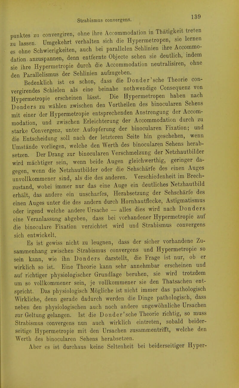 Strabismus oonvergens. Punktes zu convergiren, ohne ihre Accommodation in Tätigkeit treten zu lassen Umgekehrt verhalten sich die Hypermetropon, sie lernen es ohne Schwierigkeiten, auch bei parallelen Sehlinien ihre Accommo- dation anzuspannen, denn entfernte Objecte sehen sie deutlich, indem sie ihre Hypermetropie durch die Accommodation neutraleren, ohne den Parallelismus der Sehlinien aufzugeben. Bedenklich ist es schon, dass die Donder'sche Theorie con- vergirendes Schielen als eine beinahe nothwendige Consequenz von Hypermetropie erscheinen lässt. Die Hypermetropen haben nach Donders zu wählen zwischen den Vortheilen des binocularen Sehens mit einer der Hypermetropie entsprechenden Anstrengung der Accom- modation, und zwischen Erleichterung der Accommodation durch zu starke Convergenz, unter Aufopferung der binocularen Fixation; und die Entscheidung soll nach der letzteren Seite hin geschehen, wenn Umstände vorliegen, welche den Werth des binocularen Sehens herab- setzen. Der Drang zur binocularen Verschmelzung der Netzhautbilder wird mächtiger sein, wenn beide Augen gleichwerthig, geringer da- gegen, wenn die Netzhautbilder oder die Sehschärfe des einen Auges unvollkommener sind, als die des anderen. Verschiedenheit im Brech- zustand, wobei immer nur das eine Auge ein deutliches Netzhautbild erhält, das andere ein unscharfes, Herabsetzung der Sehschärfe des einen Auges unter die des andern durch Hornhautnecke, Astigmatismus oder irgend welche andere Ursache — alles dies wird nach Donders eine Veranlassung abgeben, dass bei vorhandener Hypermetropie auf die binoculare Fixation verzichtet wird und Strabismus convergens sich entwickelt. Es ist gewiss nicht zu leugnen, dass der sicher vorhandene Zu- sammenhang zwischen Strabismus convergens und Hypermetropie so sein kann, wie ihn Donders darstellt, die Frage ist nur, ob er wirklich so ist. Eine Theorie kann sehr annehmbar erscheinen und auf richtiger physiologischer Grundlage beruhen, sie wird trotzdem um so vollkommener sein, je vollkommener sie den Thatsachen ent- spricht. Das physiologisch Mögliche ist nicht immer das pathologisch Wirkliche, denn gerade dadurch werden die Dinge pathologisch, dass neben den physiologischen auch noch andere ungewöhnliche Ursachen zur Geltung gelangen. Ist die Donder'sche Theorie richtig, so muss Strabismus convergens nun auch wirklich eintreten, sobald beider- seitige Hypermetropie mit den Ursachen zusammentrifft, welche den Werth des binocularen Sehens herabsetzen. Aber es ist durchaus keine Seltenheit bei beiderseitiger Hyper-