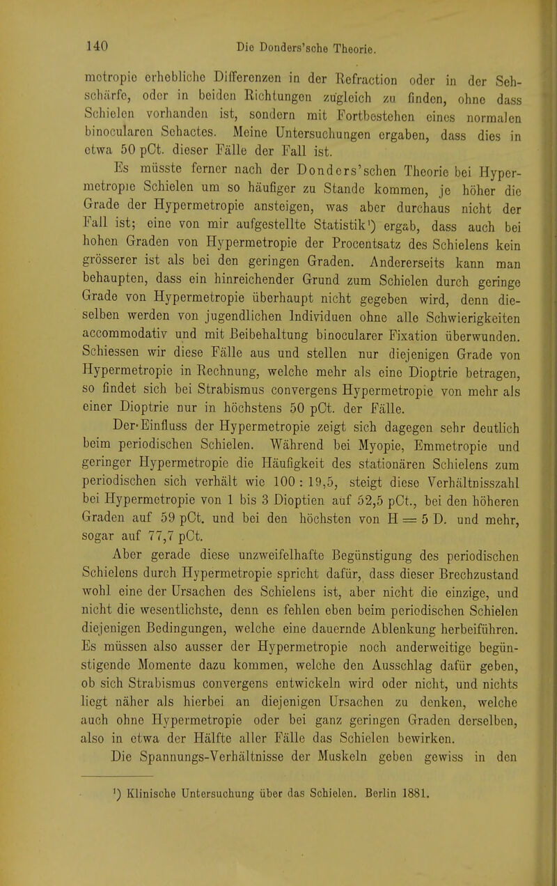 motropio erhebliche Differenzen in der Rofraction oder in der Seh- schärfe, oder in beiden Richtungen zugleich zu finden, ohne dass Schielen vorhanden ist, sondern mit Fortbestehen eines normalen binocularen Schactes. Meine Untersuchungen ergaben, dass dies in etwa 50 pCt. dieser Fälle der Fall ist. Es müsste ferner nach der Donders'schen Theorie bei Hyper- mctropio Schielen um so häufiger zu Stande kommen, je höher die Grade der Hypermetropie ansteigen, was aber durchaus nicht der Fall ist; eine von mir aufgestellte Statistik1) ergab, dass auch bei hohen Graden von Hypermetropie der Procentsatz des Schielens kein grösserer ist als bei den geringen Graden. Andererseits kann man behaupten, dass ein hinreichender Grund zum Schielen durch geringe Grade von Hypermetropie überhaupt nicht gegeben wird, denn die- selben werden von jugendlichen Individuen ohne alle Schwierigkeiten aecommodativ und mit Beibehaltung binocularer Fixation überwunden. Schiessen wir diese Fälle aus und stellen nur diejenigen Grade von Hypermetropie in Rechnung, welche mehr als eine Dioptrie betragen, so findet sich bei Strabismus convergens Hypermetropie von mehr als einer Dioptrie nur in höchstens 50 pCt. der Fälle. Der-Einfluss der Hypermetropie zeigt sich dagegen sehr deutlich beim periodischen Schielen. Während bei Myopie, Emmetropie und geringer Hypermetropie die Häufigkeit des stationären Schielens zum periodischen sich verhält wie 100: 19,5, steigt diese Verhältnisszahl bei Hypermetropie von 1 bis 3 Dioptien auf 52,5 pCt., bei den höheren Graden auf 59 pCt. und bei den höchsten von H = 5 D. und mehr, sogar auf 77,7 pCt. Aber gerade diese unzweifelhafte Begünstigung des periodischen Schielens durch Hypermetropie spricht dafür, dass dieser Brechzustand wohl eine der Ursachen des Schielens ist, aber nicht die einzige, und nicht die wesentlichste, denn es fehlen eben beim periodischen Schielen diejenigen Bedingungen, welche eine dauernde Ablenkung herbeiführen. Es müssen also ausser der Hypermetropie noch anderweitige begün- stigende Momente dazu kommen, welche den Ausschlag dafür geben, ob sich Strabismus convergens entwickeln wird oder nicht, und nichts liegt näher als hierbei an diejenigen Ursachen zu denken, welche auch ohne Hypermetropie oder bei ganz geringen Graden derselben, also in etwa der Hälfte aller Fälle das Schielen bewirken. Die Spannungs-Verhältnisse der Muskeln geben gewiss in den ') Klinische Untersuchung über das Schielen. Berlin 1881.