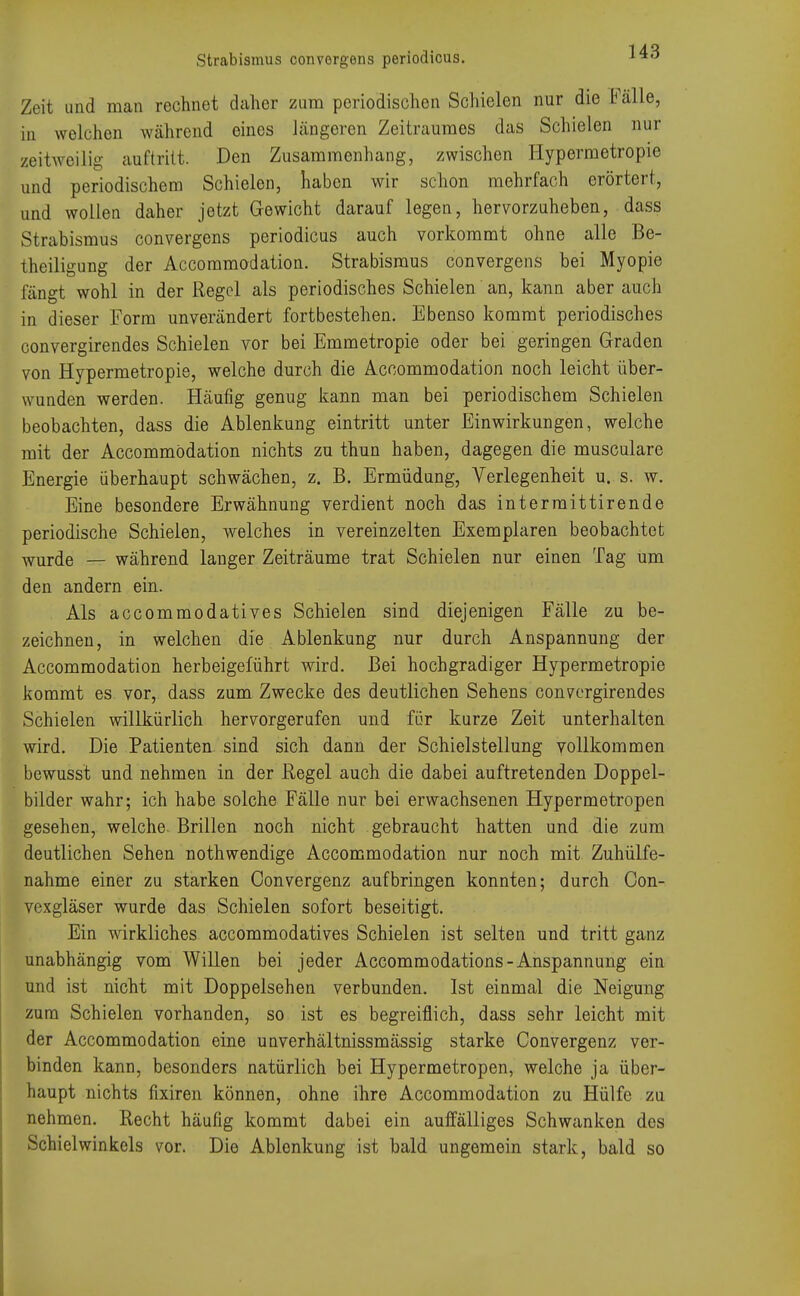 Zeit und man rechnet daher zum periodischen Schielen nur die Fälle, in welchen während eines längeren Zeitraumes das Schielen nur zeitweilig auftritt. Den Zusammenhang, zwischen Hypermetropie und periodischem Schielen, haben wir schon mehrfach erörtert, und wollen daher jetzt Gewicht darauf legen, hervorzuheben, dass Strabismus convergens periodicus auch vorkommt ohne alle Be- theiligung der Accommodation. Strabismus convergens bei Myopie fängt wohl in der Regel als periodisches Schielen an, kann aber auch in dieser Form unverändert fortbestehen. Ebenso kommt periodisches convergirendes Schielen vor bei Emmetropie oder bei geringen Graden von Hypermetropie, welche durch die Accommodation noch leicht über- wunden werden. Häufig genug kann man bei periodischem Schielen beobachten, dass die Ablenkung eintritt unter Einwirkungen, welche mit der Accommodation nichts zu thun haben, dagegen die musculare Energie überhaupt schwächen, z. B. Ermüdung, Verlegenheit u. s. w. Eine besondere Erwähnung verdient noch das intermittirende periodische Schielen, welches in vereinzelten Exemplaren beobachtet wurde — während langer Zeiträume trat Schielen nur einen Tag Um den andern ein. Als aecommodatives Schielen sind diejenigen Fälle zu be- zeichnen, in welchen die Ablenkung nur durch Anspannung der Accommodation herbeigeführt wird. Bei hochgradiger Hypermetropie kommt es vor, dass zum Zwecke des deutlichen Sehens convergirendes Schielen willkürlich hervorgerufen und für kurze Zeit unterhalten wird. Die Patienten sind sich dann der Schielstellung vollkommen bewusst und nehmen in der Regel auch die dabei auftretenden Doppel- bilder wahr; ich habe solche Fälle nur bei erwachsenen Hypermetropen gesehen, welche Brillen noch nicht gebraucht hatten und die zum deutlichen Sehen nothwendige Accommodation nur noch mit Zuhülfe- nahme einer zu starken Convergenz aufbringen konnten; durch Con- vexgläser wurde das Schielen sofort beseitigt. Ein wirkliches aecommodatives Schielen ist selten und tritt ganz unabhängig vom Willen bei jeder Accommodations-Anspannung ein und ist nicht mit Doppelsehen verbunden. Ist einmal die Neigung zum Schielen vorhanden, so ist es begreiflich, dass sehr leicht mit der Accommodation eine unverhältnissmässig starke Convergenz ver- binden kann, besonders natürlich bei Hypermetropen, welche ja über- haupt nichts fixiren können, ohne ihre Accommodation zu Hülfe zu nehmen. Recht häufig kommt dabei ein auffälliges Schwanken des Schielwinkels vor. Die Ablenkung ist bald ungemein stark, bald so