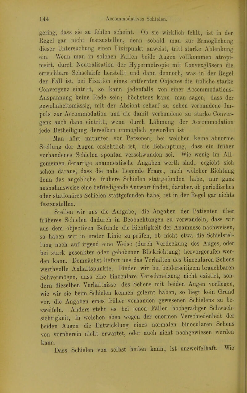 [4 l Accoinruodaüvos Schielen. gering, dass sie zu fehlen scheint. Ob sie wirklich fehlt, ist in der Kegel gar nicht festzustellen, denn sobald man zur Ermöglichung dieser Untersuchung einen Fixirpunkt anweist, tritt starke Ablenkung ein. Wenn man in solchen Fällen beide Augen vollkommen atropi- nisirt, durch Neutralisation der Hypcrmotropie mit Convexgläsern die erreichbare Sehschärfe herstellt und dann dennoch, was in der Regel der Fall ist, bei Fixation eines entfernten Objectes die übliche starke Oonvergenz eintritt, so kann jedenfalls von einer Accommodations- Anspannung keine Rede sein; höchstens kann man sagen, dass der gewohnheitsmässig, mit der Absicht scharf zu sehen verbundene Im- puls zur Accommodation und die damit verbundene zu starke Conver- genz auch dann eintritt, wenn durch Lähmung der Accommodation jede ßetheiligung derselben unmöglich geworden ist. Man hört mitunter von Personen, bei welchen keine abnorme Stellung der Augen ersichtlich ist, die Behauptung, dass ein früher vorhandenes Schielen spontan verschwunden sei. Wie wenig im All- gemeinen derartige anamnestische Angaben werth sind, ergiebt sich schon daraus, dass die nahe liegende Frage, nach welcher Richtung denn das angebliche frühere Schielen stattgefunden habe, nur ganz ausnahmsweise eine befriedigende Antwort findet; darüber, ob periodisches oder stationäres Schielen stattgefunden habe, ist in der Regel gar nichts festzustellen. Stellen wir uns die Aufgabe, die Angaben der Patienten über früheres Schielen dadurch in Beobachtungen zu verwandeln, dass wir aus dem objectiven Befunde die Richtigkeit der Anamnese nachweisen, so haben wir in erster Linie zu prüfen, ob nicht etwa die Schielstel- lung noch auf irgend eine Weise (durch Verdeckung des Auges, oder bei stark gesenkter oder gehobener Blickrichtung) hervorgerufen wer- den kann. Demnächst liefert uns das Verhalten des binocularen Sehens werthvolle Anhaltspunkte. Finden wir bei beiderseitigem brauchbaren Sehvermögen, dass eine binoculare Verschmelzung nicht existirt, son- dern dieselben Verhältnisse des Sehens mit beiden Augen vorliegen, wie wir sie beim Schielen kennen gelernt haben, so liegt kein Grund vor, die Angaben eines früher vorhanden gewesenen Schielens zu be- zweifeln. Anders steht es bei jenen Fällen hochgradiger Schwach- sichtigkeit, in welchen eben wegen der enormen Verschiedenheit der beiden Augen die Entwicklung eines normalen binocularen Sehens von vornherein nicht erwartet, oder auch nicht nachgewiesen werden kann. Dass Schielen von solbst heilen kann, ist unzweifelhaft. Wie