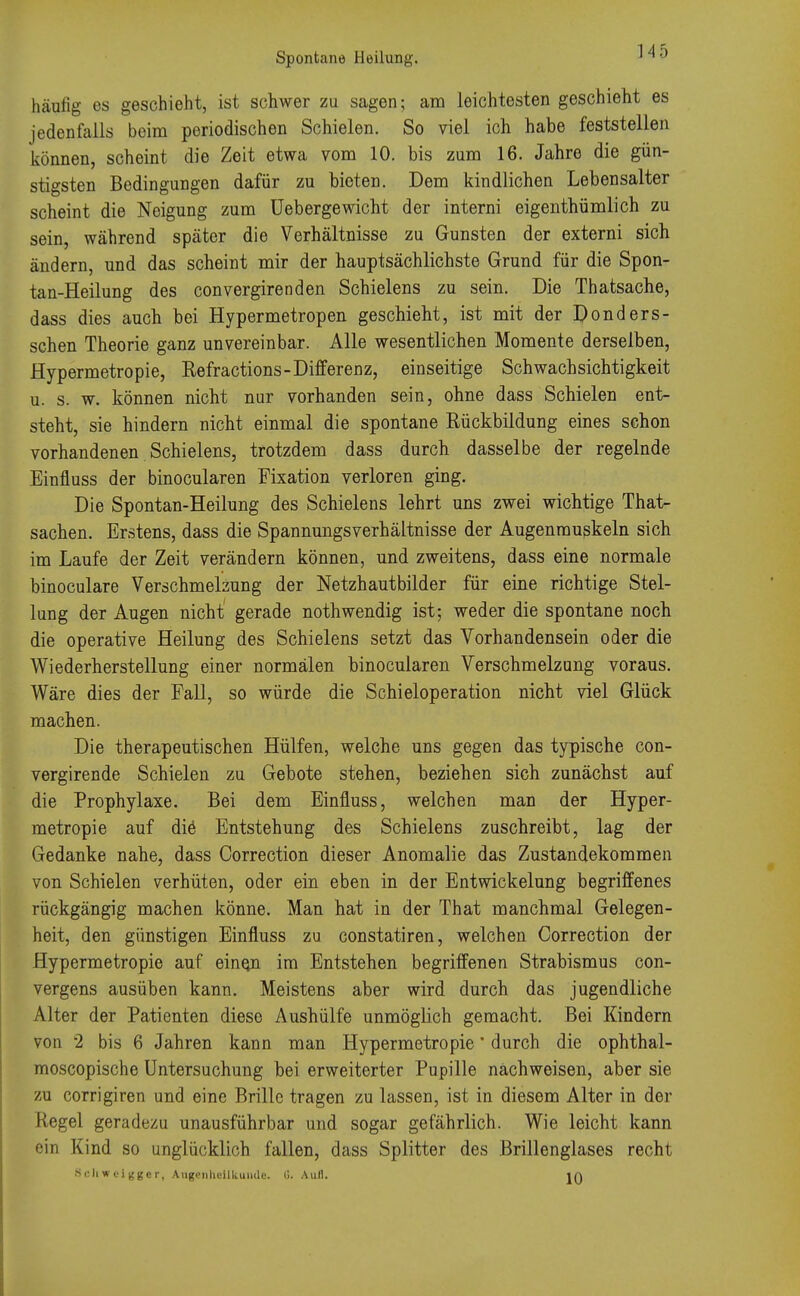 Spontane Heilung. häufig es geschieht, ist schwer zu sagen; am leichtesten geschieht es jedenfalls beim periodischen Schielen. So viel ich habe feststellen können, scheint die Zeit etwa vom 10. bis zum 16. Jahre die gün- stigsten Bedingungen dafür zu bieten. Dem kindlichen Lebensalter scheint die Neigung zum Uebergewicht der interni eigenthümlich zu sein, während später die Verhältnisse zu Gunsten der externi sich ändern, und das scheint mir der hauptsächlichste Grund für die Spon- tan-Heilung des convergirenden Schielens zu sein. Die Thatsache, dass dies auch bei Hypermetropen geschieht, ist mit der Donders- schen Theorie ganz unvereinbar. Alle wesentlichen Momente derselben, Hypermetropie, Kefractions-Differenz, einseitige Schwachsichtigkeit u. s. w. können nicht nur vorhanden sein, ohne dass Schielen ent- steht, sie hindern nicht einmal die spontane Rückbildung eines schon vorhandenen Schielens, trotzdem dass durch dasselbe der regelnde Einfluss der binocularen Fixation verloren ging. Die Spontan-Heilung des Schielens lehrt uns zwei wichtige That- sachen. Erstens, dass die Spannungsverhältnisse der Augenmuskeln sich im Laufe der Zeit verändern können, und zweitens, dass eine normale binoculare Verschmelzung der Netzhautbilder für eine richtige Stel- lung der Augen nicht' gerade nothwendig ist; weder die spontane noch die operative Heilung des Schielens setzt das Vorhandensein oder die Wiederherstellung einer normälen binocularen Verschmelzung voraus. Wäre dies der Fall, so würde die Schieloperation nicht viel Glück machen. Die therapeutischen Hülfen, welche uns gegen das typische con- vergirende Schielen zu Gebote stehen, beziehen sich zunächst auf die Prophylaxe. Bei dem Einfluss, welchen man der Hyper- metropie auf die Entstehung des Schielens zuschreibt, lag der Gedanke nahe, dass Correction dieser Anomalie das Zustandekommen von Schielen verhüten, oder ein eben in der Entwickelung begriffenes rückgängig machen könne. Man hat in der That manchmal Gelegen- heit, den günstigen Einfluss zu constatiren, welchen Correction der Hypermetropie auf eine,n im Entstehen begriffenen Strabismus con- vergens ausüben kann. Meistens aber wird durch das jugendliche Alter der Patienten diese Aushülfe unmöglich gemacht. Bei Kindern von 2 bis 6 Jahren kann man Hypermetropie' durch die ophthal- moscopische Untersuchung bei erweiterter Pupille nächweisen, aber sie zu corrigiren und eine Brille tragen zu lassen, ist in diesem Alter in der Regel geradezu unausführbar und sogar gefährlich. Wie leicht kann ein Kind so unglücklich fallen, dass Splitter des Brillenglases recht Schweigger, Augenheilkunde. G. Aull. IQ