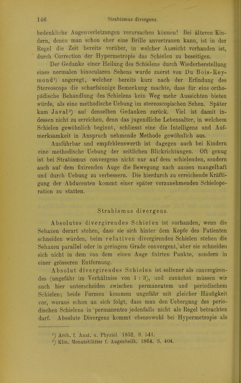 bedenkliche Augenverletzungen verursachen können! Bei älteren Kin- dern, denen man schon eher eine Brille anvertrauen kann, ist in der Regel die Zeit bereits vorüber, in welcher Aussicht vorhanden ist, durch Oorrection der Hypermetropie das Schielen zu beseitigen. Der Gedanke einer Heilung des Schielens durch Wiederherstellung eines normalen binocularen Sehens wurde zuerst von Du Bois-Rey- mond1) angeregt, welcher bereits kurz nach der Erfindung des Stereoscops die scharfsinnige Bemerkung machte, dass für eine ortho- pädische Behandlung des Schielens kein Weg mehr Aussichten bieten würde, als eine methodische Uebung im stereoscopischen Sehen. Später kam Javal2) auf denselben Gedanken zurück. Viel ist damit in- dessen nicht zu erreichen, denn das jugendliche Lebensalter, in welchem Schielen gewöhnlich beginnt, schliesst eine die Intelligenz und Auf- merksamkeit in Anspruch nehmende Methode gewöhnlich aus. Ausführbar und empfehlenswerth ist dagegen auch bei Kindern eine methodische Uebung der seitlichen Blickrichtungen. Oft genug ist bei Strabismus convergens nicht nur auf dem schielenden, sondern auch auf dem fixirenden Auge die Bewegung nach aussen mangelhaft und durch Uebung zu verbessern. Die hierdurch zu erreichende Kräfti- gung der Abducenten kommt einer später vorzunehmenden Schielope- ration zu statten. Strabismus divergens. Absolutes divergirendes Schielen ist vorhanden, wenn die Sehaxen derart stehen, dass sie sich hinter dem Kopfe des Patienten schneiden würden, beim relativen divergirenden Schielen stehen die Sehaxen parallel oder in geringem Grade convergent,' aber sie schneiden sich nicht in dem von dem einen Auge fixirten Punkte, sondern in einer grösseren Entfernung. Absolut divergirendes Schielen ist seltener als convergiren- des (ungefähr im Verhältniss von 1 : 3), und zunächst müssen wir auch hier unterscheiden zwischen permanentem und periodischem Schielen; beide Formen kommen ungefähr mit gleicher Häufigkeit vor, woraus schon an sich folgt, dass man den Uebergang des perio- dischen Schielens in'permanentes jedenfalls nicht als Regel betrachten darf. Absolute Divergenz kommt ebensowohl bei Hypermetropie als ') Arch. f. Anat. u. Physiol. 1852. S. 541. -) Klin. Monatsblätter f. AugODheük. 1864. S. 404.