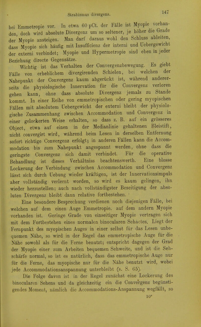 bei Emmetropie vor. In etwa 60 pCt. der Fälle ist Myopie vorhan- den, doch wird absolute Divergenz um so seltener, je höher die Grade der'Myopie ansteigen. Man darf daraus wohl den Schluss ableiten, dass Myopie sich häufig mit Insufficienz der interni und Uobergewicht der externi verbindet; Myopie und Hypermetropie sind eben in jeder Beziehung directe Gegensätze. Wichtig ist das Verhalten der Oonvergenzbewegung. Es giebt Fälle von erheblichem divergirenden Schielen, bei welchen der Nahepunkt der Oonvergenz kaum abgerückt ist, während anderer- seits die physiologische Innervation für die Oonvergenz verloren gehen kann, ohne dass absolute Divergenz jemals zu Stande kommt. In einer Reihe von emmetropischen oder gering myopischen Fällen mit absolutem Uebergewicht der externi bleibt der physiolo- gische Zusammenhang zwischen Accommodation und Oonvergenz in einer gelockerten Weise erhalten, so dass z. B. auf ein grösseres Object, etwa auf einen in der Medianlinie gehaltenen Bleistift, nicht convergirt wird, während beim Lesen in derselben Entfernung sofort richtige Oonvergenz erfolgt; in anderen Fällen kann die Accom- modation bis zum Nahepunkt angespannt werden, ohne dass die geringste Oonvergenz sich damit verbindet. Für die operative Behandlung ist dieses Verhältniss beachtenswerth. Eine blosse Lockerung der Verbindung zwischen Accommodation und Oonvergenz lässt sich durch Uebung wieder kräftigen, ist der Innervationsimpuls aber vollständig verlernt worden, so wird es kaum gelingen, ihn wieder herzustellen; auch nach vollständigster Beseitigung der abso- luten Divergenz bleibt dann relative fortbestehen. ■ Eine besondere Besprechung verdienen noch diejenigen Fälle, bei welchen auf dem einen Auge Emmetropie. auf dem andern Myopie vorhanden ist. Geringe Grade von einseitiger Myopie vertragen sich mit dem Fortbestehen eines normalen binocularen Sehactes. Liegt der Fernpunkt des myopischen Auges in einer selbst für das Lesen unbe- quemen Nähe, so wird in der Regel das emmetropische Auge für die Nähe sowohl als für die Ferne benutzt; entspricht dagegen der Grad der Myopie einer zum Arbeiten bequemen Sehweite, und ist die Seh- schärfe normal, so ist es natürlich, dass das emmetropische Auge nur für die Ferne, das myopische nur für die Nähe benutzt wird, wobei jede Accommodationsanspannung unterbleibt (s. S. 65). Die Folge davon ist in der Regel zunächst eine Lockerung des binocularen Sehens und da gleichzeitig ein die Oonvergenz begünsti- gendes Moment, nämlich die Accommodations-Anspannung wegfällt, so 10*