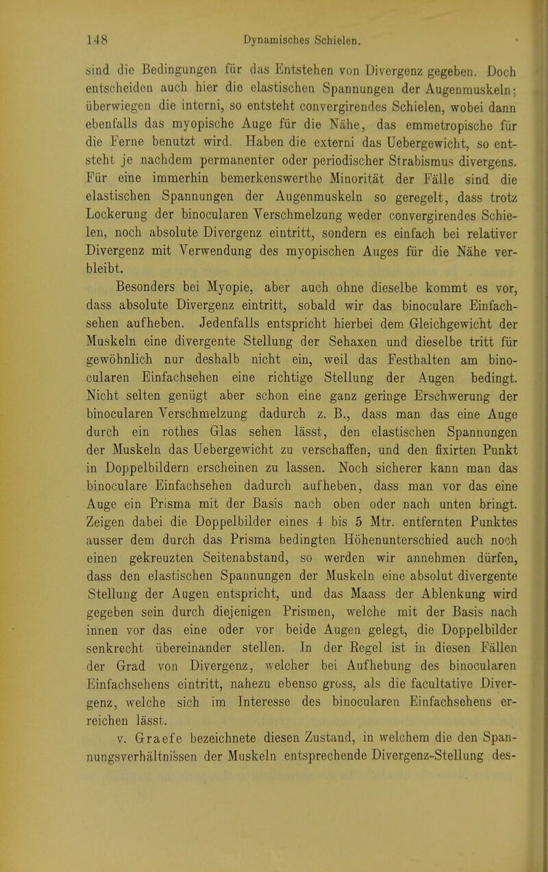 sind die Bedingungen für das Entstehen von Divergenz gegeben. Doch entscheiden auch hier die elastischen Spannungen der Augenmuskeln; überwiegen die interni, so entsteht convergirendos Schielen, wobei dann ebenfalls das myopische Auge für die Nähe, das emmetropische für die Ferne benutzt wird. Haben die externi das Uebergewicht, so ent- steht je nachdem permanenter oder periodischer Strabismus divergens. Für eine immerhin bemerkenswerthe Minorität der Fälle sind die elastischen Spannungen der Augenmuskeln so geregelt, dass trotz Lockerung der binocularen Verschmelzung weder convergirendes Schie- len, noch absolute Divergenz eintritt, sondern es einfach bei relativer Divergenz mit Verwendung des myopischen Auges für die Nähe ver- bleibt. Besonders bei Myopie, aber auch ohne dieselbe kommt es vor, dass absolute Divergenz eintritt, sobald wir das binoculare Einfach- sehen aufheben. Jedenfalls entspricht hierbei dem Gleichgewicht der Muskeln eine divergente Stellung der Sehaxen und dieselbe tritt für gewöhnlich nur deshalb nicht ein, weil das Festhalten am bino- cularen Einfachsehen eine richtige Stellung der Augen bedingt. Nicht selten genügt aber schon eine ganz geringe Erschwerung der binocularen Verschmelzung dadurch z. B., dass man das eine Auge durch ein röthes Glas sehen lässt, den elastischen Spannungen der Muskeln das Uebergewicht zu verschaffen, und den fixirten Punkt in Doppelbildern erscheinen zu lassen. Noch sicherer kann man das binoculare Einfachsehen dadurch aufheben, dass man vor das eine Auge ein Prisma mit der Basis nach oben oder nach unten bringt. Zeigen dabei die Doppelbilder eines 4 bis 5 Mtr. entfernten Punktes ausser dem durch das Prisma bedingten Höhenunterschied auch noch einen gekreuzten Seitenabstand, so werden wir annehmen dürfen, dass den elastischen Spannungen der Muskeln eine absolut divergente Stellung der Augen entspricht, und das Maass der Ablenkung wird gegeben sein durch diejenigen Prismen, welche mit der Basis nach innen vor das eine oder vor beide Augen gelegt, die Doppelbilder senkrecht übereinander stellen. In der Regel ist in diesen Fällen der Grad von Divergenz, welcher bei Aufhebung des binocularen Einfachsehens eintritt, nahezu ebenso gross, als die facultative Diver- genz, welche sich im Interesse des binocularen Einfachsehens er- reichen lässt. v. Graefe bezeichnete diesen Zustand, in welchem die den Span- nungsverhältnissen der Muskeln entsprechende Divergenz-Stellung des-
