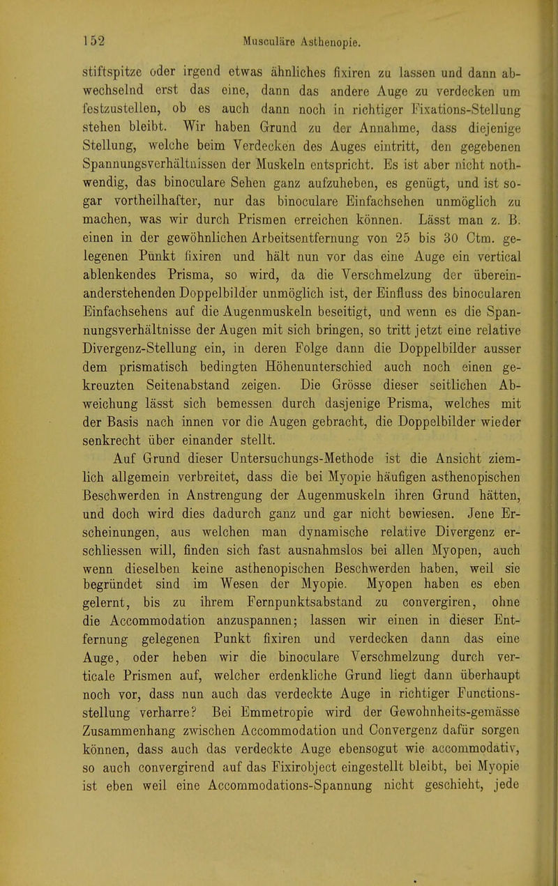stiftspitze öder irgend etwas ähnliches fixiren zu lassen und dann ab- wechselnd erst das eine, dann das andere Auge zu verdecken um festzustellen, ob es auch dann noch in richtiger Fixations-Stellung stehen bleibt. Wir haben Grund zu der Annahme, dass diejenige Stellung, welche beim Verdecken des Auges eintritt, den gegebenen Spannungsverhältnissen der Muskeln entspricht. Es ist aber nicht not- wendig, das binoculare Sehen ganz aufzuheben, es genügt, und ist so- gar vortheilhafter, nur das binoculare Einfachsehen unmöglich zu machen, was wir durch Prismen erreichen können. Lässt man z. B. einen in der gewöhnlichen Arbeitsentfernung von 25 bis 30 Otm. ge- legenen Punkt fixiren und hält nun vor das eine Auge ein vertical ablenkendes Prisma, so wird, da die Verschmelzung der überein- anderstehenden Doppelbilder unmöglich ist, der Einfluss des binocularen Einfachsehens auf die Augenmuskeln beseitigt, und wenn es die Span- nungsverhältnisse der Augen mit sich bringen, so tritt jetzt eine relative Divergenz-Stellung ein, in deren Folge dann die Doppelbilder ausser dem prismatisch bedingten Höhenunterschied auch noch einen ge- kreuzten Seitenabstand zeigen. Die Grösse dieser seitlichen Ab- weichung lässt sich bemessen durch dasjenige Prisma, welches mit der Basis nach innen vor die Augen gebracht, die Doppelbilder wieder senkrecht über einander stellt. Auf Grund dieser Untersuchungs-Methode ist die Ansicht ziem- lich allgemein verbreitet, dass die bei Myopie häufigen asthenopischen Beschwerden in Anstrengung der Augenmuskeln ihren Grund hätten, und doch wird dies dadurch ganz und gar nicht bewiesen. Jene Er- scheinungen, aus welchen man dynamische relative Divergenz er- schliessen will, finden sich fast ausnahmslos bei allen Myopen, auch wenn dieselben keine asthenopischen Beschwerden haben, weil sie begründet sind im Wesen der Myopie. Myopen haben es eben gelernt, bis zu ihrem Fernpunktsabstand zu convergiren, ohne die Accommodation anzuspannen; lassen wir einen in dieser Ent- fernung gelegenen Punkt fixiren und verdecken dann das eine Auge, oder heben wir die binoculare Verschmelzung durch ver- ticale Prismen auf, welcher erdenkliche Grund liegt dann überhaupt noch vor, dass nun auch das verdeckte Auge in richtiger Functions- stellung verharre? Bei Emmetropie wird der Gewohnheits-gemässe Zusammenhang zwischen Accommodation und Convergenz dafür sorgen können, dass auch das verdeckte Auge ebensogut wie accommodativ, so auch convergirend auf das Fixirobject eingestellt bleibt, bei Myopie ist eben weil eine Accommodations-Spannung nicht geschieht, jede