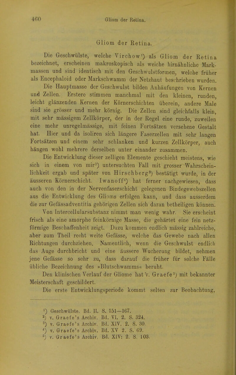 Gliom der Retina. Die Geschwülste, welche Virchow') als Gliom der Retina bezeichnet, erscheinen makroskopisch als weiche hirnähnlichc Mark- massen und sind identisch mit den Geschwulstforraen, welche früher als Encephaloid oder Markschwamm der Netzhaut beschrieben wurden. Die Hauptmasse der Geschwulst bilden Anhäufungen von Kernen und Zellen. Erstere stimmen manchmal mit den kleinen, runden, leicht glänzenden Kernen der Körnerschichten überein, andere Male sind sie grösser und mehr körnig. Die Zellen sind gleichfalls klein, mit sehr massigem Zellkörper, der in der Regel eine runde, zuweilen eine mehr unregelmässige, mit feinen Fortsätzen versehene Gestalt hat. Hier und da isoliren sich längere Faserzellen mit sehr langen Fortsätzen und einem sehr schlanken und kurzen Zellkörper, auch hängen wohl mehrere derselben unter einander zusammen. Die Entwicklung dieser zelligen Elemente geschieht meistens, wie sich in einem von mir2) untersuchten Fall mit grosser Wahrschein- lichkeit ergab und später von Hirschberg3) bestätigt wurde, in der äusseren Körnerschicht. Iwanoff4) hat ferner nachgewiesen, dass auch von den in der Nervenfaserschicht gelegenen Bindegewebszellen aus die Entwicklung des Glioms erfolgen kann, und dass ausserdem die zur Gefässadventitia gehörigen Zellen sich daran betheiligen können. Von Intercellularsubstanz nimmt man wenig wahr. Sie erscheint frisch als eine amorphe feinkörnige Masse, die gehärtet eine fein netz- förmige Beschaffenheit zeigt. Dazu kommen endlich mässig zahlreiche, aber zum Theil recht weite Gefässe, welche das Gewebe nach allen Richtungen durchziehen. Namentlich, wenn die Geschwulst endlich das Auge durchbricht und eine äussere Wucherung bildet, nehmen jene Gefässe so sehr zu, dass darauf die früher für solche Fälle übliche Bezeichnung des »Blutschwamms« beruht. Den klinischen Verlauf der Gliome hat v. Graefe5) mit bekannter Meisterschaft geschildert. Die erste Entwicklungsperiode kommt selten zur Beobachtung, ») Geschwülste. Bd. II. S. 151—167. 2) v. Graefe's Archiv. Bd. VI. 2. S. 324. 3) v. Graefe's Archiv. Bd. XIV. 2. S. 30. 4) v. Graefe's Archiv. Bd. XV 2. S. 69.