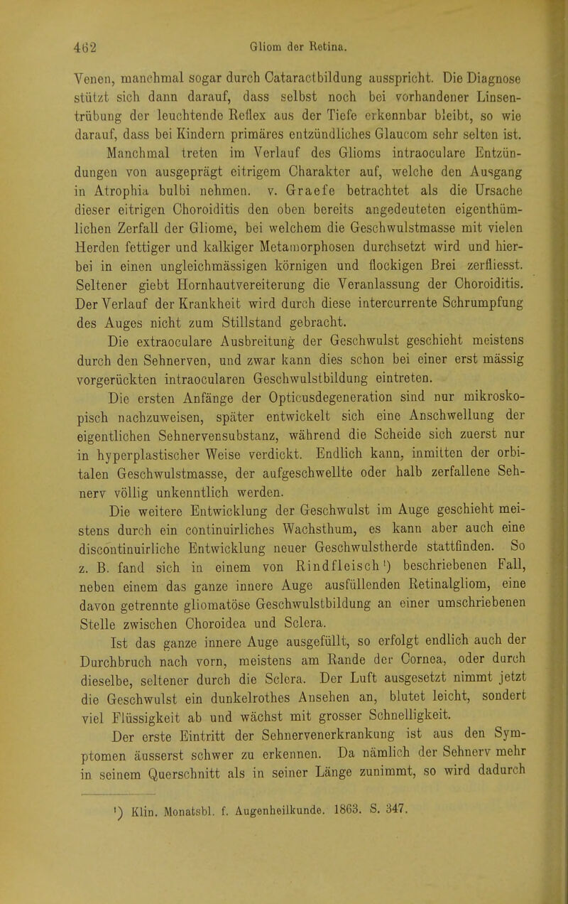 Venen, manchmal sogar durch Cataractbildung ausspricht. Die Diagnose stützt sich dann darauf, dass selbst noch bei vorhandener Linsen- trübung der leuchtende Reflex aus der Tiefe erkennbar bleibt, so wie darauf, dass bei Kindern primäres entzündliches Glaucom sehr selten ist. Manchmal treten im Verlauf des Glioms intraoculare Entzün- dungen von ausgeprägt eitrigem Charakter auf, welche den Ausgang in Atrophia bulbi nehmen, v. G-raefe betrachtet als die Ursache dieser eitrigen Choroiditis den oben bereits angedeuteten eigentüm- lichen Zerfall der Gliome, bei welchem die Geschwulstmasse mit vielen Herden fettiger und kalkiger Metamorphosen durchsetzt wird und hier- bei in einen ungleichmässigen körnigen und flockigen Brei zerfliesst. Seltener giebt Hornhautvereiterung die Veranlassung der Choroiditis. Der Verlauf der Krankheit wird durch diese intercurrente Schrumpfung des Auges nicht zum Stillstand gebracht. Die extraoculare Ausbreitung der Geschwulst geschieht meistens durch den Sehnerven, und zwar kann dies schon bei einer erst mässig vorgerückten intraocularen Geschwulstbildung eintreten. Die ersten Anfänge der Opticusdegeneration sind nur mikrosko- pisch nachzuweisen, später entwickelt sich eine Anschwellung der eigentlichen Sehnervensubstanz, während die Scheide sich zuerst nur in hyperplastischer Weise verdickt. Endlich kann, inmitten der orbi- talen Geschwulstmasse, der aufgeschwellte oder halb zerfallene Seh- nerv völlig unkenntlich werden. Die weitere Entwicklung der Geschwulst im Auge geschieht mei- stens durch ein continuirliches Wachsthum, es kann aber auch eine discontinuirliche Entwicklung neuer Geschwulstherde stattfinden. So z. B. fand sich in einem von Rindfleisch1) beschriebenen Fall, neben einem das ganze innere Auge ausfüllenden Retinalgliom, eine davon getrennte gliomatöse Geschwulstbildung an einer umschriebenen Stelle zwischen Choroidea und Sclera. Ist das ganze innere Auge ausgefüllt, so erfolgt endlich auch der Durchbruch nach vorn, meistens am Rande der Cornea, oder durch dieselbe, seltener durch die Sclera. Der Luft ausgesetzt nimmt jetzt die Geschwulst ein dunkelrothes Ansehen an, blutet leicht, sondert viel Flüssigkeit ab und wächst mit grosser Schnelligkeit. Der erste Eintritt der Sehnervenerkrankung ist aus den Sym- ptomen äusserst schwer zu erkennen. Da nämlich der Sehnerv mehr in seinem Querschnitt als in seiner Länge zunimmt, so wird dadurch ') Klin. Monatsbl. f. Augenheilkunde. 1863. S. 347.