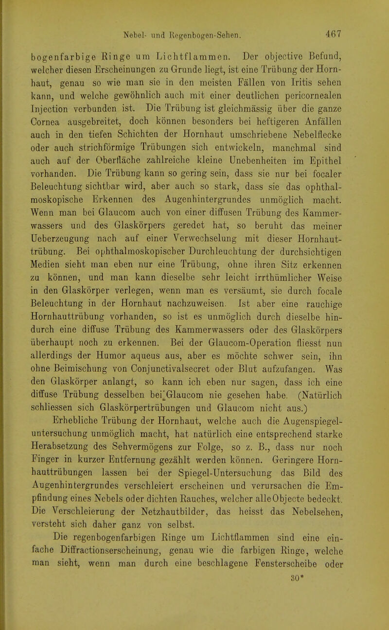 bogenfarbige Ringe um Lichtflararacn. Der objective Befund, welcher diesen Erscheinungen zu Grunde liegt, ist eine Trübung der Horn- haut, genau so wie man sie in den meisten Fällen von Iritis sehen kann, und welche gewöhnlich auch mit einer deutlichen pericornealen lnjection verbunden ist. Die Trübung ist gleichmässig über die ganze Cornea ausgebreitet, doch können besonders bei heftigeren Anfällen auch in den tiefen Schichten der Hornhaut umschriebene Nebelflecke oder auch strich förmige Trübungen sich entwickeln, manchmal sind auch auf der Oberfläche zahlreiche kleine Unebenheiten im Epithel vorhanden. Die Trübung kann so gering sein, dass sie nur bei focaler Beleuchtung sichtbar wird, aber auch so stark, dass sie das ophthal- moskopische Erkennen des Augenhintergrundes unmöglich macht. Wenn man bei Glaucom auch von einer diffusen Trübung des Kammer- wassers und des Glaskörpers geredet hat, so beruht das meiner Ueberzeugung nach auf einer Verwechselung mit dieser Hornhaut- trübung. Bei ophthalmoskopischer Durchleuchtung der durchsichtigen Medien sieht man eben nur eine Trübung, ohne ihren Sitz erkennen zu können, und man kann dieselbe sehr leicht irrthümlicher Weise in den Glaskörper verlegen, wenn man es versäumt, sie durch focale Beleuchtung in der Hornhaut nachzuweisen. Ist aber eine rauchige Hornhauttrübung vorhanden, so ist es unmöglich durch dieselbe hin- durch eine diffuse Trübung des Kammerwassers oder des Glaskörpers überhaupt noch zu erkennen. Bei der Glaucom-Operation fliesst nun allerdings der Humor aqueus aus, aber es möchte schwer sein, ihn ohne Beimischung von Oonjunctivalsecret oder Blut aufzufangen. Was den Glaskörper anlangt, so kann ich eben nur sagen, dass ich eine diffuse Trübung desselben bei^Glaucom nie gesehen habe. (Natürlich schliessen sich Glaskörpertrübungen und Glaucom nicht aus.) Erhebliche Trübung der Hornhaut, welche auch die Augenspiegel- untersuchung unmöglich macht, hat natürlich eine entsprechend starke Herabsetzung des Sehvermögens zur Folge, so z. B., dass nur noch Finger in kurzer Entfernung gezählt werden können. Geringere Horn- hauttrübungen lassen bei der Spiegel-Untersuchung das Bild des Augenhintergrundes verschleiert erscheinen und verursachen die Em- pfindung eines Nebels oder dichten Rauches, welcher alle Objecto bedeckt. Die Verschleierung der Netzhautbilder, das heisst das Nebelsehen, versteht sich daher ganz von selbst. Die regenbogenfarbigen Ringe um Lichtflammen sind eine ein- fache Diffractionserscheinung, genau wie die farbigen Ringe, welche man sieht, wenn man durch eine beschlagene Fensterscheibe oder 30*