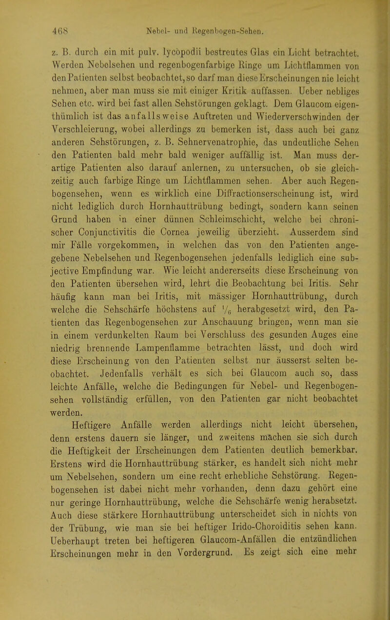 z. B. durch ein mit pulv. lycöpodii bestreutes Glas ein Licht betrachtet. Werden Nebolsehen und regenbogenfarbige Ringe um Lichtflammen von denPatienten selbst beobachtet, so darf man diese Erscheinungen nie leicht nehmen, aber man muss sie mit einiger Kritik auffassen. Ueber nebliges Sehen etc. wird bei fast allen Sehstörungen geklagt. Dem Glaucom eigen- thümlich ist das anfalls weise Auftreten und Wiederverschwinden der Verschleierung, wobei allerdings zu bemerken ist, dass auch bei ganz anderen Sehstörungen, z. B. Sehnervenatrophie, das undeutliche Sehen den Patienten bald mehr bald weniger auffällig ist. Man muss der- artige Patienten also darauf anlernen, zu untersuchen, ob sie gleich- zeitig auch farbige Ringe um Lichtflammen sehen. Aber auch Regen- bogensehen, wenn es wirklich eine Diffractionserscheinung ist, wird nicht lediglich durch Hornhauttrübung bedingt, sondern kann seinen Grund haben in einer dünnen Schleimschicht, welche bei chroni- scher Conjunctivitis die Cornea jeweilig überzieht. Ausserdem sind mir Fälle vorgekommen, in welchen das von den Patienten ange- gebene Nebelsehen und Regenbogensehen jedenfalls lediglich eine sub- jective Empfindung war. Wie leicht andererseits diese Erscheinung von den Patienten übersehen wird, lehrt die Beobachtung bei Iritis. Sehr häufig kann man bei Iritis, mit mässiger Hornhauttrübung, durch welche die Sehschärfe höchstens auf l/6 herabgesetzt wird, den Pa- tienten das Regenbogensehen zur Anschauung bringen, wenn man sie in einem verdunkelten Raum bei Verschluss des gesunden Auges eine niedrig brennende Lampenflamme betrachten lässt, und doch wird diese Erscheinung von den Patienten selbst nur äusserst selten be- obachtet. Jedenfalls verhält es sich bei Glaucom auch so, dass leichte Anfälle, welche die Bedingungen für Nebel- und Regenbogen- sehen vollständig erfüllen, von den Patienten gar nicht beobachtet werden. Heftigere Anfälle werden allerdings nicht leicht übersehen, denn erstens dauern sie länger, und zweitens machen sie sich durch die Heftigkeit der Erscheinungen dem Patienten deutlich bemerkbar. Erstens wird die Hornhauttrübung stärker, es handelt sich nicht mehr um Nebelsehen, sondern um eine recht erhebliche Sehstörung. Regen- bogensehen ist dabei nicht mehr vorhanden, denn dazu gehört eine nur geringe Hornhauttrübung, welche die Sehschärfe wenig herabsetzt. Auch diese stärkere Hornhauttrübung unterscheidet sich in nichts von der Trübung, wie man sie bei heftiger Irido-Choroiditis sehen kann. Ueberhaupt treten bei heftigeren Glaucom-Anfällen die entzündlichen Erscheinungen mehr in den Vordergrund. Es zeigt sich eine mehr