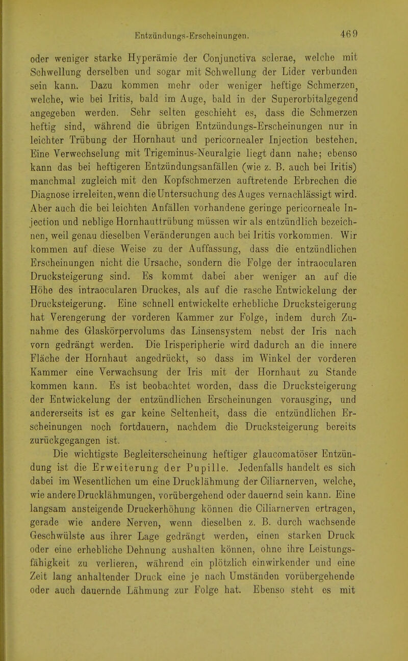 Entzündungs-Erscheinungen. oder weniger starke Hyperämie der Conjunctiva sclerae, welche mit Schwellung dorselben und sogar mit Schwellung der Lider verbunden sein kann. Dazu kommen mehr oder weniger heftige Schmerzen? welche, wie bei Iritis, bald im Auge, bald in der Superorbitalgegend angegeben werden. Sehr selten geschieht es, dass die Schmerzen heftig sind, während die übrigen Entzündungs-Erscheinungen nur in leichter Trübung der Hornhaut und pericornealer Injection bestehen. Eine Verwechselung mit Trigeminus-Neuralgie liegt dann nahe; ebenso kann das bei heftigeren Entzündungsanfällen (wie z. B. auch bei Iritis) manchmal zugleich mit den Kopfschmerzen auftretende Erbrechen die Diagnose irreleiten, wenn die Untersuchung des Auges vernachlässigt wird. Aber auch die bei leichten Anfällen vorhandene geringe pericorneale In- jection und neblige Hornhauttrübung müssen wir als entzündlich bezeich- nen, weil genau dieselben Veränderungen auch bei Iritis vorkommen. Wir kommen auf diese Weise zu der Auffassung, dass die entzündlichen Erscheinungen nicht die Ursache, sondern die Folge der intraocularen Drucksteigerung sind. Es kommt dabei aber weniger an auf die Höhe des intraocularen Druckes, als auf die rasche Entwickelung der Drucksteigerung. Eine schnell entwickelte erhebliche Drucksteigerung hat Verengerung der vorderen Kammer zur Folge, indem durch Zu- nahme des Glaskörpervolums das Linsensystem nebst der Iris nach vorn gedrängt werden. Die Irisperipherie wird dadurch an die innere Fläche der Hornhaut angedrückt, so dass im Winkel der vorderen Kammer eine Verwachsung der Iris mit der Hornhaut zu Stande kommen kann. Es ist beobachtet worden, dass die Drucksteigerung der Entwickelung der entzündlichen Erscheinungen vorausging, und andererseits ist es gar keine Seltenheit, dass die entzündlichen Er- scheinungen noch fortdauern, nachdem die Drucksteigerung bereits zurückgegangen ist. Die wichtigste Begleiterscheinung heftiger glaucomatöser Entzün- dung ist die Erweiterung der Pupille. Jedenfalls handelt es sich dabei im Wesentlichen um eine Drucklähmung der Ciliarnerven, welche, wie andere Drucklähmungen, vorübergehend oder dauernd sein kann. Eine langsam ansteigende Druckerhöhung können die Ciliarnerven ertragen, gerade wie andere Nerven, wenn dieselben z. B. durch wachsende Geschwülste aus ihrer Lage gedrängt werden, einen starken Druck oder eine erhebliche Dehnung aushalten können, ohne ihre Leistungs- fähigkeit zu verlieren, während ein plötzlich einwirkender und eine Zeit lang anhaltender Druck eine je nach Umständen vorübergehende oder auch dauernde Lähmung zur Folge hat. Ebenso steht es mit