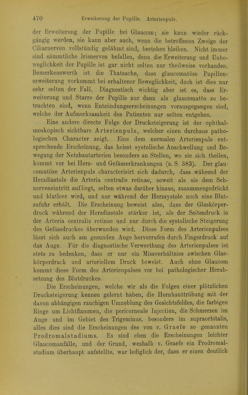 Erweiterung der Pupille. Arterienpuls. der Erweiterung der Pupille bei Glaucom; sie kann wieder rück- gängig werden, sie kann aber auch, wenn die betroffenen Zweige der Ciliarnerven vollständig gelähmt sind, bestehen bleiben. Nicht immer sind sämmtliche Irisnerven befallen, denn die Erweiterung und Unbc- weglichkeit der Pupille ist gar nicht selten nur theilweise vorhanden. Bemerkenswerth ist die Thatsache, dass glaucomatöse Pupillen- erweiterung vorkommt bei erhaltener Beweglichkeit, doch ist dies nur sehr selten der Fall. Diagnostisch wichtig aber ist es, dass Er- weiterung und Starre der Pupille nur dann als glaucomatös zu be- trachten sind, wenn Entzündungserscheinungen vorausgegangen sind, welche der Aufmerksamkeit des Patienten nur selten entgehen. Eine andere directe Folge der Drucksteigerung ist der ophthal- moskopisch sichtbare Arterienpuls, welcher einen durchaus patho- logischen Character zeigt. Eine dem normalen Arterienpuls ent- sprechende Erscheinung, das heisst systolische Anschwellung und Be- wegung der Netzhautarterien besonders an Stellen, wo sie sich theilen, kommt vor bei Herz- und Gefässerkrankungen (s. S. 383). Der glau- comatöse Arterienpuls characterisirt sich dadurch, dass während der Herzdiastole die Arteria centralis retinae, soweit als sie dem Seh- nerveneintritt aufliegt, selten etwas darüber hinaus, zusammengedrückt und blutleer wird, und nur während der Herzsystole noch eine Blut- zufuhr erhält. Die Erscheinung beweist also, dass der Glaskörper- druck während der Herzdiastole stärker ist, als der Seitendruck in der Arteria centralis retinae und nur durch die systolische Steigerung des Gefässdruckes überwunden wird. Diese Form des Arterienpulses lässt sich auch am gesunden Auge hervorrufen durch Fingerdruck auf das Auge. Für die diagnostische Verwerthung des Arterienpulses ist stets zu bedenken, dass er nur ein Missverhältniss zwischen Glas- körperdruck und arteriellem Druck beweist. Auch ohne Glaucom kommt diese Form des Arterienpulses vor bei pathologischer Herab- setzung des Blutdruckes. Die Erscheinungen, welche wir als die Folgen einer plötzlichen Drucksteigerung kennen gelernt haben, die Hornhauttrübung mit der davon abhängigen rauchigen Umneblung des Gesichtsfeldes, die farbigen Ringe um Li entflammen, die pericorneale Injection, die Schmerzen im Auge und im Gebiet des Trigeminus, besonders im supraorbitalis, alles dies sind die Erscheinungen des von v. Graefe so genannten Prodromalstadiums. Es sind eben die Erscheinungen leichter Glaucomanfälle, und der Grund, weshalb v. Graefe ein Prodromal- stadium überhaupt aufstellte, war lediglich der, dass er einen deutlich